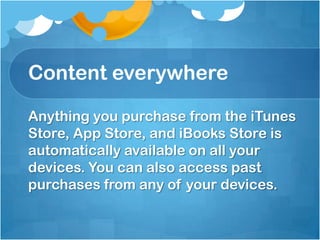 Content everywhere
Anything you purchase from the iTunes
Store, App Store, and iBooks Store is
automatically available on all your
devices. You can also access past
purchases from any of your devices.

 