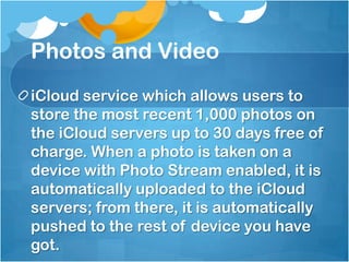 Photos and Video
iCloud service which allows users to
store the most recent 1,000 photos on
the iCloud servers up to 30 days free of
charge. When a photo is taken on a
device with Photo Stream enabled, it is
automatically uploaded to the iCloud
servers; from there, it is automatically
pushed to the rest of device you have
got.

 