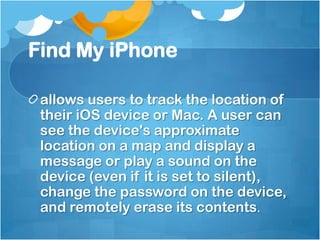 Find My iPhone
allows users to track the location of
their iOS device or Mac. A user can
see the device's approximate
location on a map and display a
message or play a sound on the
device (even if it is set to silent),
change the password on the device,
and remotely erase its contents.

 