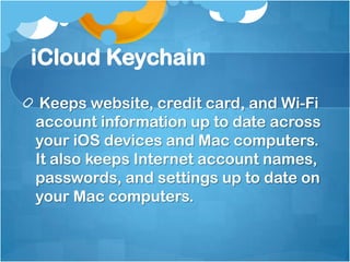 iCloud Keychain
Keeps website, credit card, and Wi-Fi
account information up to date across
your iOS devices and Mac computers.
It also keeps Internet account names,
passwords, and settings up to date on
your Mac computers.

 