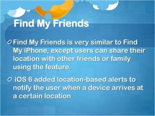 Find My Friends
Find My Friends is very similar to Find
My iPhone, except users can share their
location with other friends or family
using the feature.
iOS 6 added location-based alerts to
notify the user when a device arrives at
a certain location

 