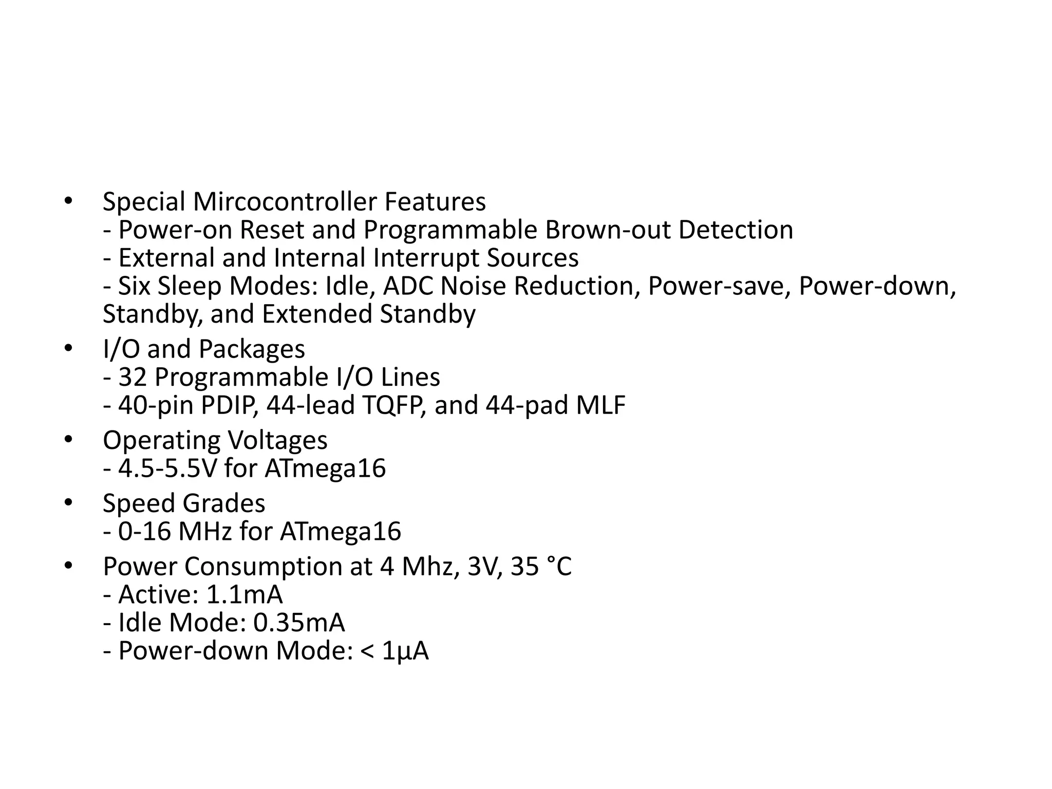 • Special Mircocontroller Features
- Power-on Reset and Programmable Brown-out Detection
- External and Internal Interrupt Sources
- Six Sleep Modes: Idle, ADC Noise Reduction, Power-save, Power-down,
Standby, and Extended Standby
• I/O and Packages
- 32 Programmable I/O Lines
- 40-pin PDIP, 44-lead TQFP, and 44-pad MLF
• Operating Voltages
- 4.5-5.5V for ATmega16
• Speed Grades
- 0-16 MHz for ATmega16
• Power Consumption at 4 Mhz, 3V, 35 °C
- Active: 1.1mA
- Idle Mode: 0.35mA
- Power-down Mode: < 1µA

 