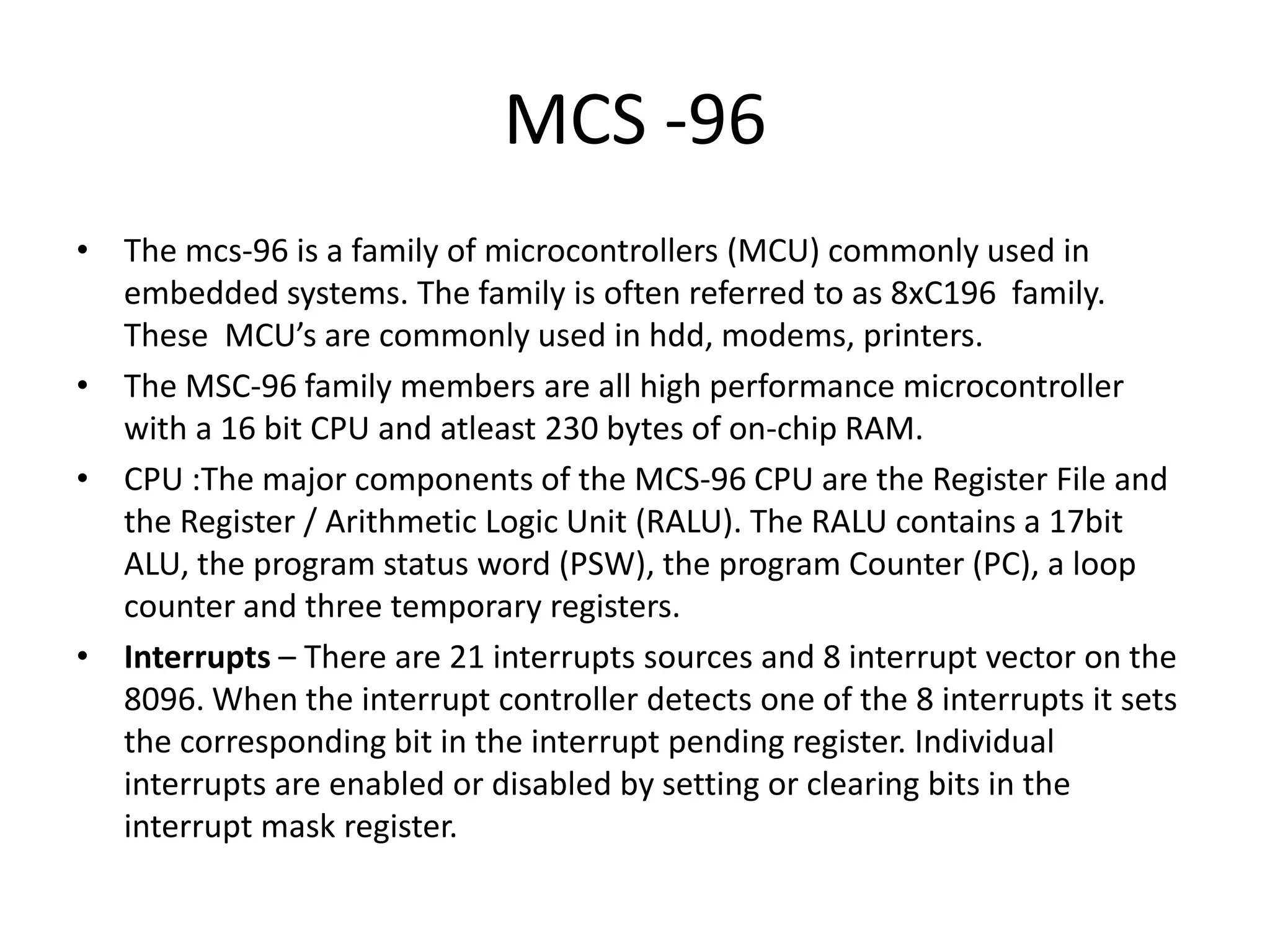 MCS -96
• The mcs-96 is a family of microcontrollers (MCU) commonly used in
embedded systems. The family is often referred to as 8xC196 family.
These MCU’s are commonly used in hdd, modems, printers.
• The MSC-96 family members are all high performance microcontroller
with a 16 bit CPU and atleast 230 bytes of on-chip RAM.
• CPU :The major components of the MCS-96 CPU are the Register File and
the Register / Arithmetic Logic Unit (RALU). The RALU contains a 17bit
ALU, the program status word (PSW), the program Counter (PC), a loop
counter and three temporary registers.
• Interrupts – There are 21 interrupts sources and 8 interrupt vector on the
8096. When the interrupt controller detects one of the 8 interrupts it sets
the corresponding bit in the interrupt pending register. Individual
interrupts are enabled or disabled by setting or clearing bits in the
interrupt mask register.

 