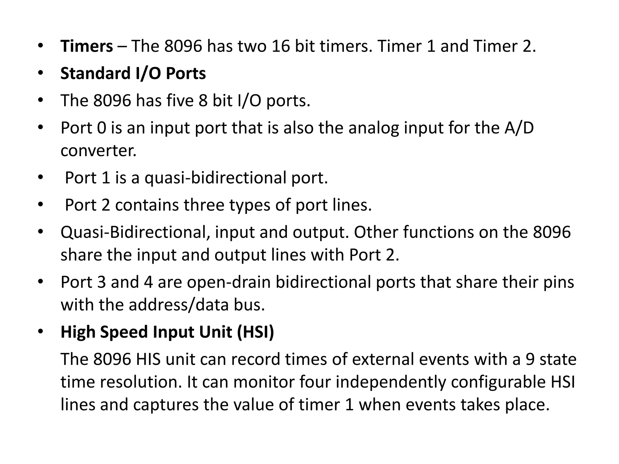 •
•
•
•
•
•
•
•
•

Timers – The 8096 has two 16 bit timers. Timer 1 and Timer 2.
Standard I/O Ports
The 8096 has five 8 bit I/O ports.
Port 0 is an input port that is also the analog input for the A/D
converter.
Port 1 is a quasi-bidirectional port.
Port 2 contains three types of port lines.
Quasi-Bidirectional, input and output. Other functions on the 8096
share the input and output lines with Port 2.
Port 3 and 4 are open-drain bidirectional ports that share their pins
with the address/data bus.
High Speed Input Unit (HSI)
The 8096 HIS unit can record times of external events with a 9 state
time resolution. It can monitor four independently configurable HSI
lines and captures the value of timer 1 when events takes place.

 