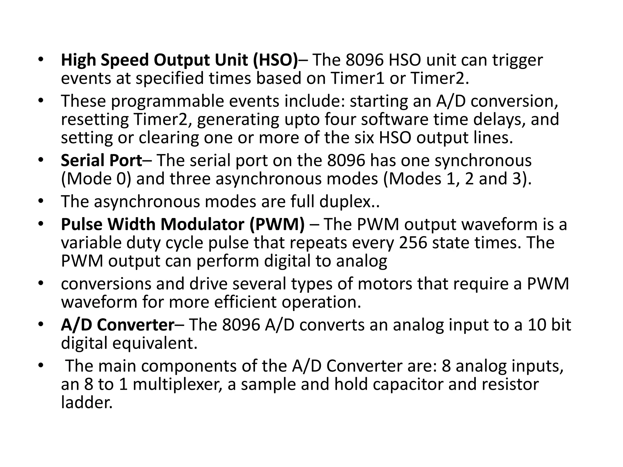 • High Speed Output Unit (HSO)– The 8096 HSO unit can trigger
events at specified times based on Timer1 or Timer2.
• These programmable events include: starting an A/D conversion,
resetting Timer2, generating upto four software time delays, and
setting or clearing one or more of the six HSO output lines.
• Serial Port– The serial port on the 8096 has one synchronous
(Mode 0) and three asynchronous modes (Modes 1, 2 and 3).
• The asynchronous modes are full duplex..
• Pulse Width Modulator (PWM) – The PWM output waveform is a
variable duty cycle pulse that repeats every 256 state times. The
PWM output can perform digital to analog
• conversions and drive several types of motors that require a PWM
waveform for more efficient operation.
• A/D Converter– The 8096 A/D converts an analog input to a 10 bit
digital equivalent.
• The main components of the A/D Converter are: 8 analog inputs,
an 8 to 1 multiplexer, a sample and hold capacitor and resistor
ladder.

 