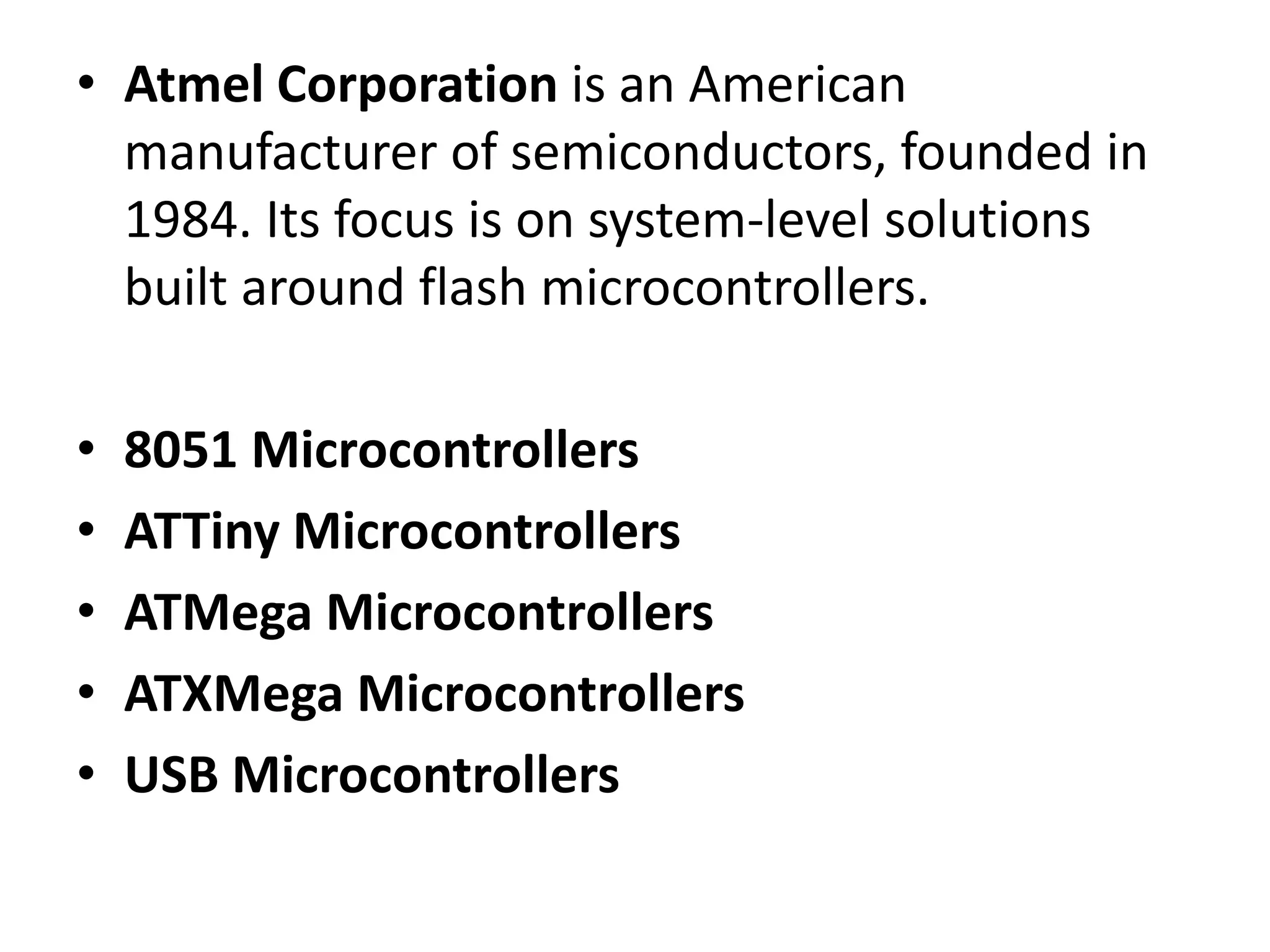 • Atmel Corporation is an American
manufacturer of semiconductors, founded in
1984. Its focus is on system-level solutions
built around flash microcontrollers.
•
•
•
•
•

8051 Microcontrollers
ATTiny Microcontrollers
ATMega Microcontrollers
ATXMega Microcontrollers
USB Microcontrollers

 