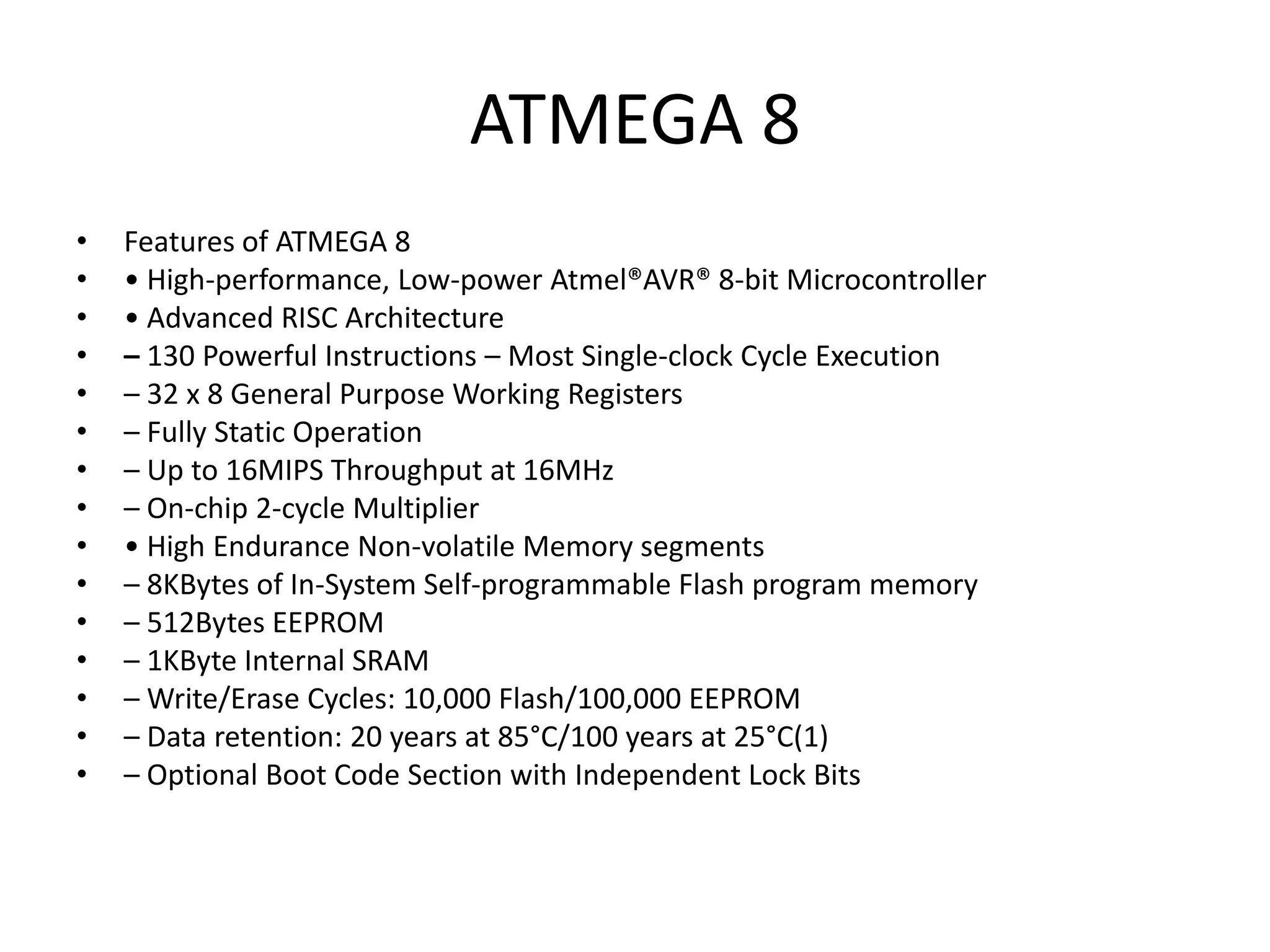 ATMEGA 8
•
•
•
•
•
•
•
•
•
•
•
•
•
•
•

Features of ATMEGA 8
• High-performance, Low-power Atmel®AVR® 8-bit Microcontroller
• Advanced RISC Architecture
– 130 Powerful Instructions – Most Single-clock Cycle Execution
– 32 x 8 General Purpose Working Registers
– Fully Static Operation
– Up to 16MIPS Throughput at 16MHz
– On-chip 2-cycle Multiplier
• High Endurance Non-volatile Memory segments
– 8KBytes of In-System Self-programmable Flash program memory
– 512Bytes EEPROM
– 1KByte Internal SRAM
– Write/Erase Cycles: 10,000 Flash/100,000 EEPROM
– Data retention: 20 years at 85°C/100 years at 25°C(1)
– Optional Boot Code Section with Independent Lock Bits

 