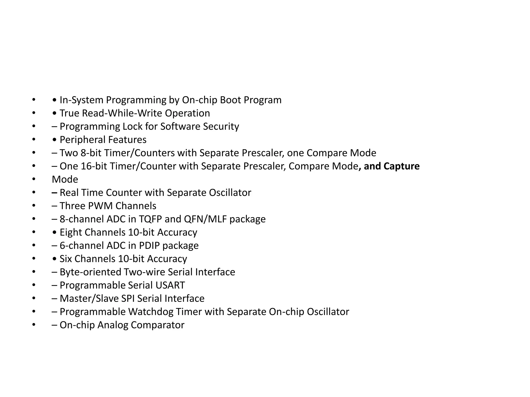 •
•
•
•
•
•
•
•
•
•
•
•
•
•
•
•
•
•

• In-System Programming by On-chip Boot Program
• True Read-While-Write Operation
– Programming Lock for Software Security
• Peripheral Features
– Two 8-bit Timer/Counters with Separate Prescaler, one Compare Mode
– One 16-bit Timer/Counter with Separate Prescaler, Compare Mode, and Capture
Mode
– Real Time Counter with Separate Oscillator
– Three PWM Channels
– 8-channel ADC in TQFP and QFN/MLF package
• Eight Channels 10-bit Accuracy
– 6-channel ADC in PDIP package
• Six Channels 10-bit Accuracy
– Byte-oriented Two-wire Serial Interface
– Programmable Serial USART
– Master/Slave SPI Serial Interface
– Programmable Watchdog Timer with Separate On-chip Oscillator
– On-chip Analog Comparator

 