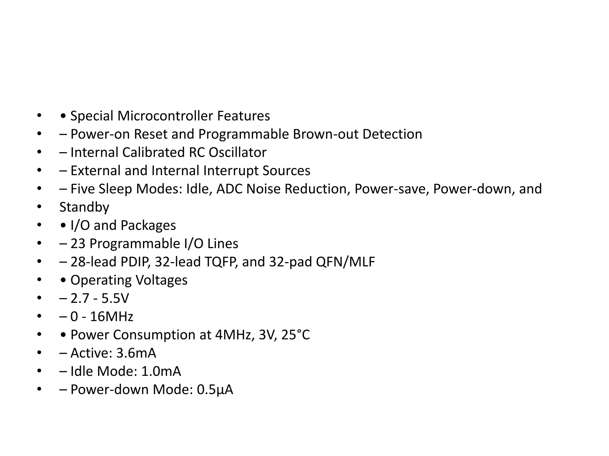 •
•
•
•
•
•
•
•
•
•
•
•
•
•
•
•

• Special Microcontroller Features
– Power-on Reset and Programmable Brown-out Detection
– Internal Calibrated RC Oscillator
– External and Internal Interrupt Sources
– Five Sleep Modes: Idle, ADC Noise Reduction, Power-save, Power-down, and
Standby
• I/O and Packages
– 23 Programmable I/O Lines
– 28-lead PDIP, 32-lead TQFP, and 32-pad QFN/MLF
• Operating Voltages
– 2.7 - 5.5V
– 0 - 16MHz
• Power Consumption at 4MHz, 3V, 25°C
– Active: 3.6mA
– Idle Mode: 1.0mA
– Power-down Mode: 0.5μA

 