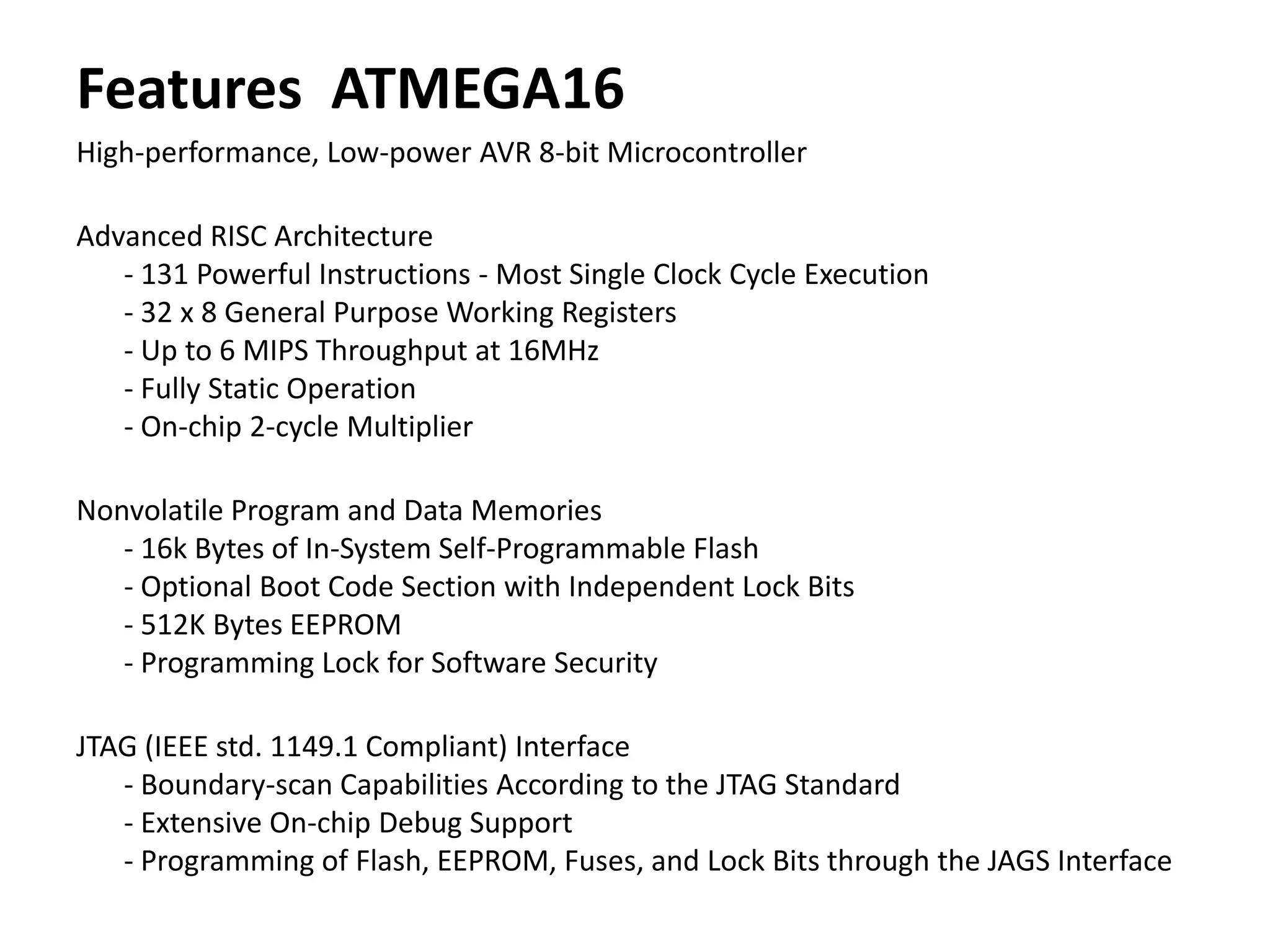 Features ATMEGA16
High-performance, Low-power AVR 8-bit Microcontroller
Advanced RISC Architecture
- 131 Powerful Instructions - Most Single Clock Cycle Execution
- 32 x 8 General Purpose Working Registers
- Up to 6 MIPS Throughput at 16MHz
- Fully Static Operation
- On-chip 2-cycle Multiplier
Nonvolatile Program and Data Memories
- 16k Bytes of In-System Self-Programmable Flash
- Optional Boot Code Section with Independent Lock Bits
- 512K Bytes EEPROM
- Programming Lock for Software Security
JTAG (IEEE std. 1149.1 Compliant) Interface
- Boundary-scan Capabilities According to the JTAG Standard
- Extensive On-chip Debug Support
- Programming of Flash, EEPROM, Fuses, and Lock Bits through the JAGS Interface

 