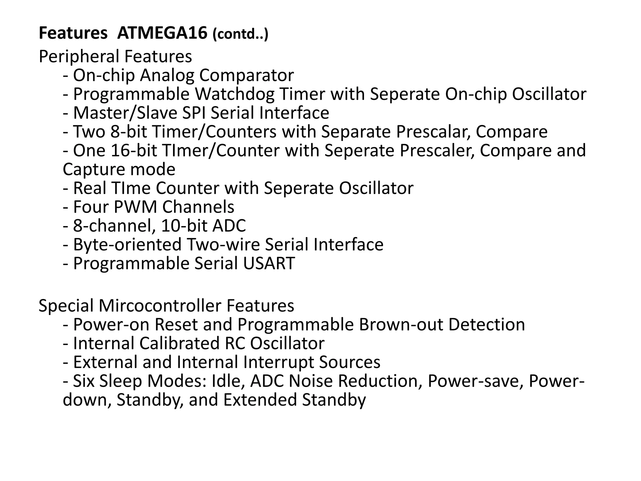Features ATMEGA16 (contd..)
Peripheral Features
- On-chip Analog Comparator
- Programmable Watchdog Timer with Seperate On-chip Oscillator
- Master/Slave SPI Serial Interface
- Two 8-bit Timer/Counters with Separate Prescalar, Compare
- One 16-bit TImer/Counter with Seperate Prescaler, Compare and
Capture mode
- Real TIme Counter with Seperate Oscillator
- Four PWM Channels
- 8-channel, 10-bit ADC
- Byte-oriented Two-wire Serial Interface
- Programmable Serial USART
Special Mircocontroller Features
- Power-on Reset and Programmable Brown-out Detection
- Internal Calibrated RC Oscillator
- External and Internal Interrupt Sources
- Six Sleep Modes: Idle, ADC Noise Reduction, Power-save, Powerdown, Standby, and Extended Standby

 