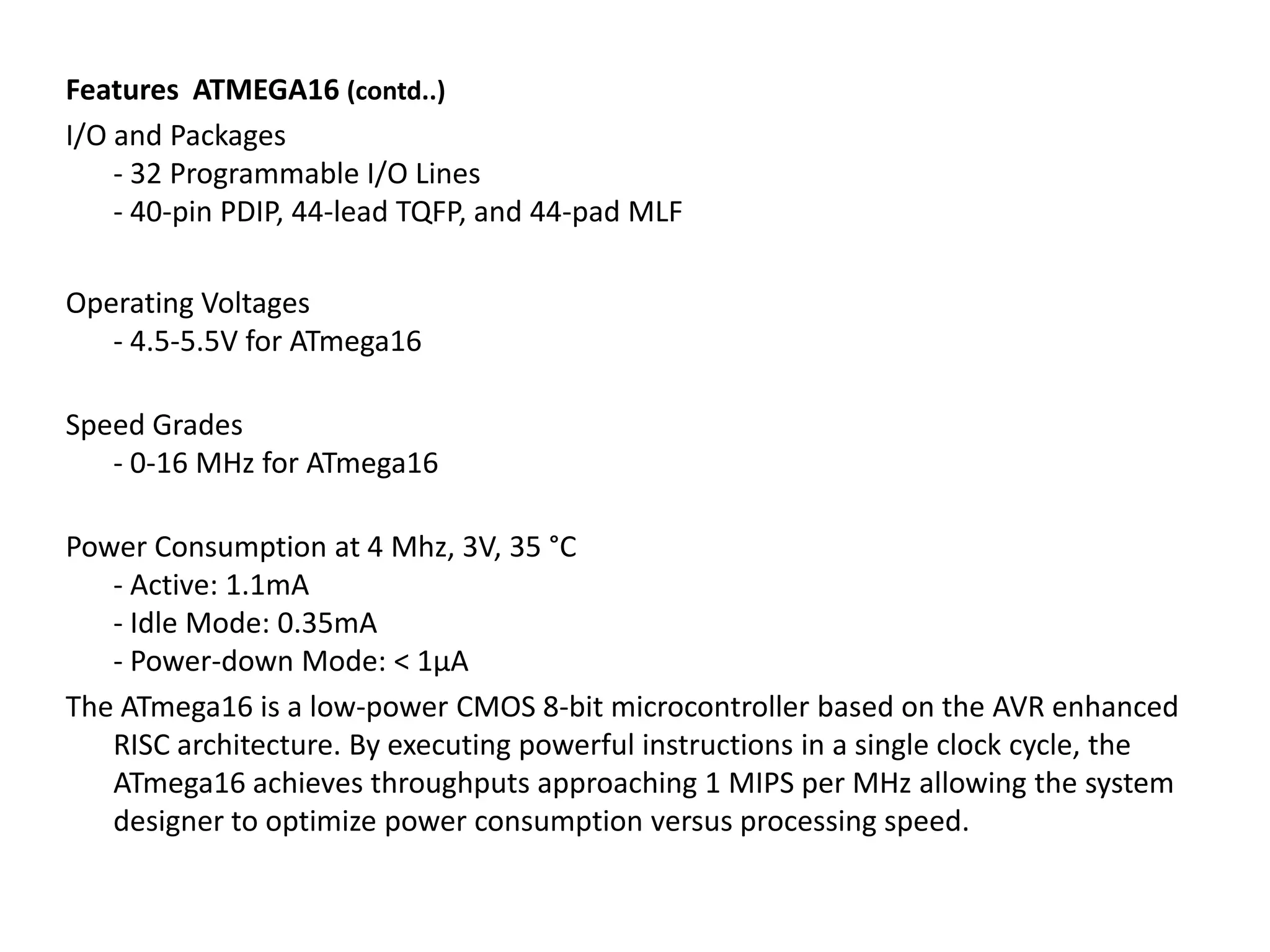 Features ATMEGA16 (contd..)
I/O and Packages
- 32 Programmable I/O Lines
- 40-pin PDIP, 44-lead TQFP, and 44-pad MLF
Operating Voltages
- 4.5-5.5V for ATmega16
Speed Grades
- 0-16 MHz for ATmega16

Power Consumption at 4 Mhz, 3V, 35 °C
- Active: 1.1mA
- Idle Mode: 0.35mA
- Power-down Mode: < 1µA
The ATmega16 is a low-power CMOS 8-bit microcontroller based on the AVR enhanced
RISC architecture. By executing powerful instructions in a single clock cycle, the
ATmega16 achieves throughputs approaching 1 MIPS per MHz allowing the system
designer to optimize power consumption versus processing speed.

 