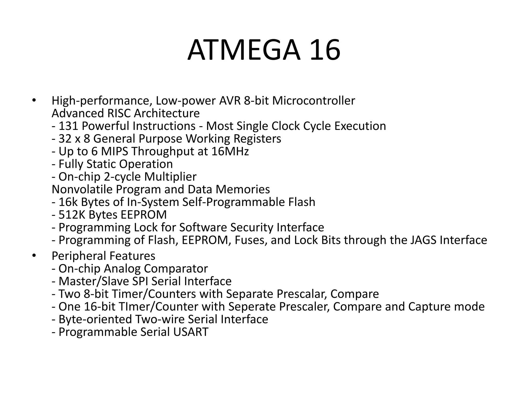 ATMEGA 16
•

•

High-performance, Low-power AVR 8-bit Microcontroller
Advanced RISC Architecture
- 131 Powerful Instructions - Most Single Clock Cycle Execution
- 32 x 8 General Purpose Working Registers
- Up to 6 MIPS Throughput at 16MHz
- Fully Static Operation
- On-chip 2-cycle Multiplier
Nonvolatile Program and Data Memories
- 16k Bytes of In-System Self-Programmable Flash
- 512K Bytes EEPROM
- Programming Lock for Software Security Interface
- Programming of Flash, EEPROM, Fuses, and Lock Bits through the JAGS Interface
Peripheral Features
- On-chip Analog Comparator
- Master/Slave SPI Serial Interface
- Two 8-bit Timer/Counters with Separate Prescalar, Compare
- One 16-bit TImer/Counter with Seperate Prescaler, Compare and Capture mode
- Byte-oriented Two-wire Serial Interface
- Programmable Serial USART

 