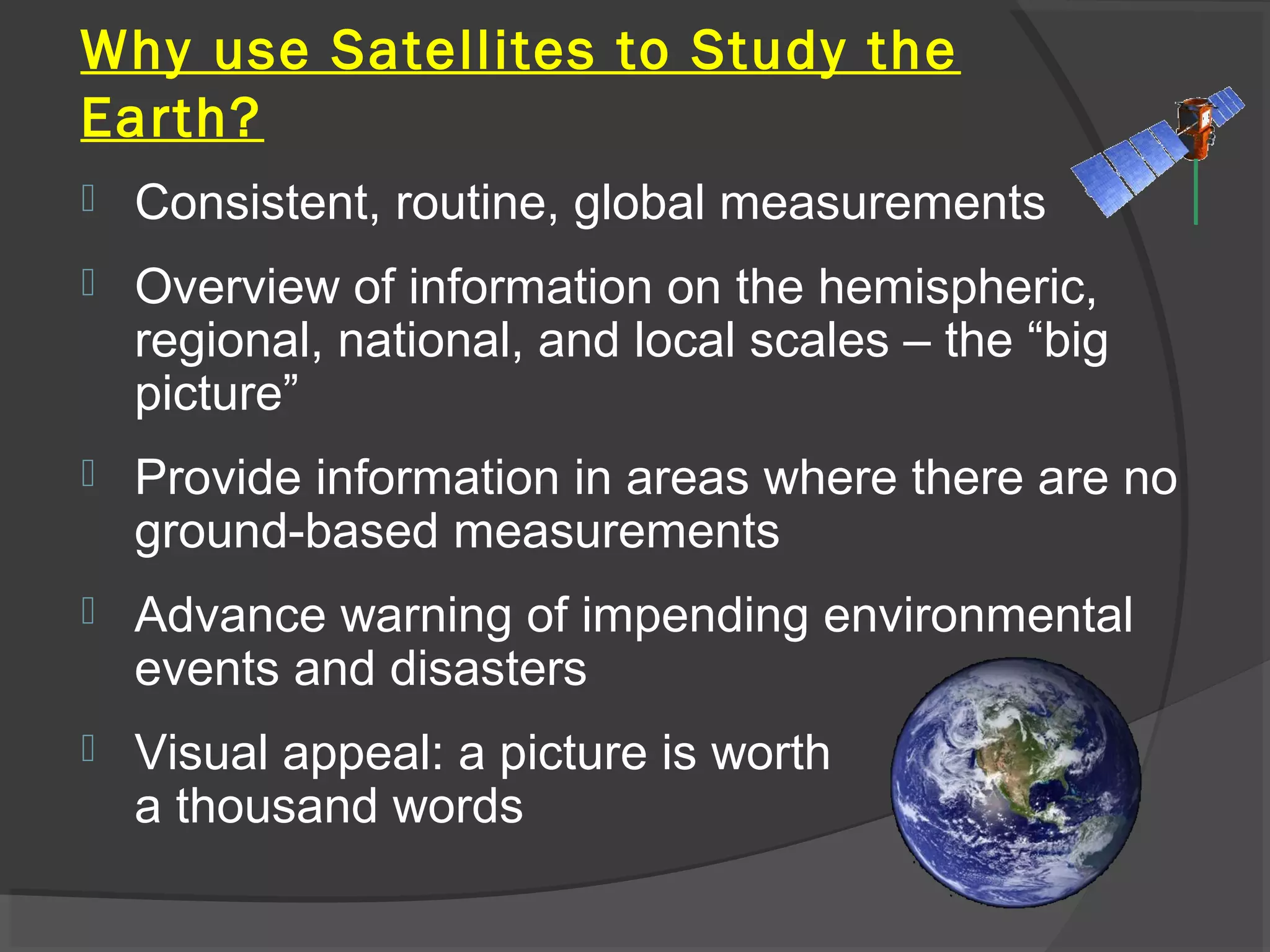 Why use Satellites to Study the
Earth?


Consistent, routine, global measurements



Overview of information on the hemispheric,
regional, national, and local scales – the “big
picture”



Provide information in areas where there are no
ground-based measurements



Advance warning of impending environmental
events and disasters



Visual appeal: a picture is worth
a thousand words

 
