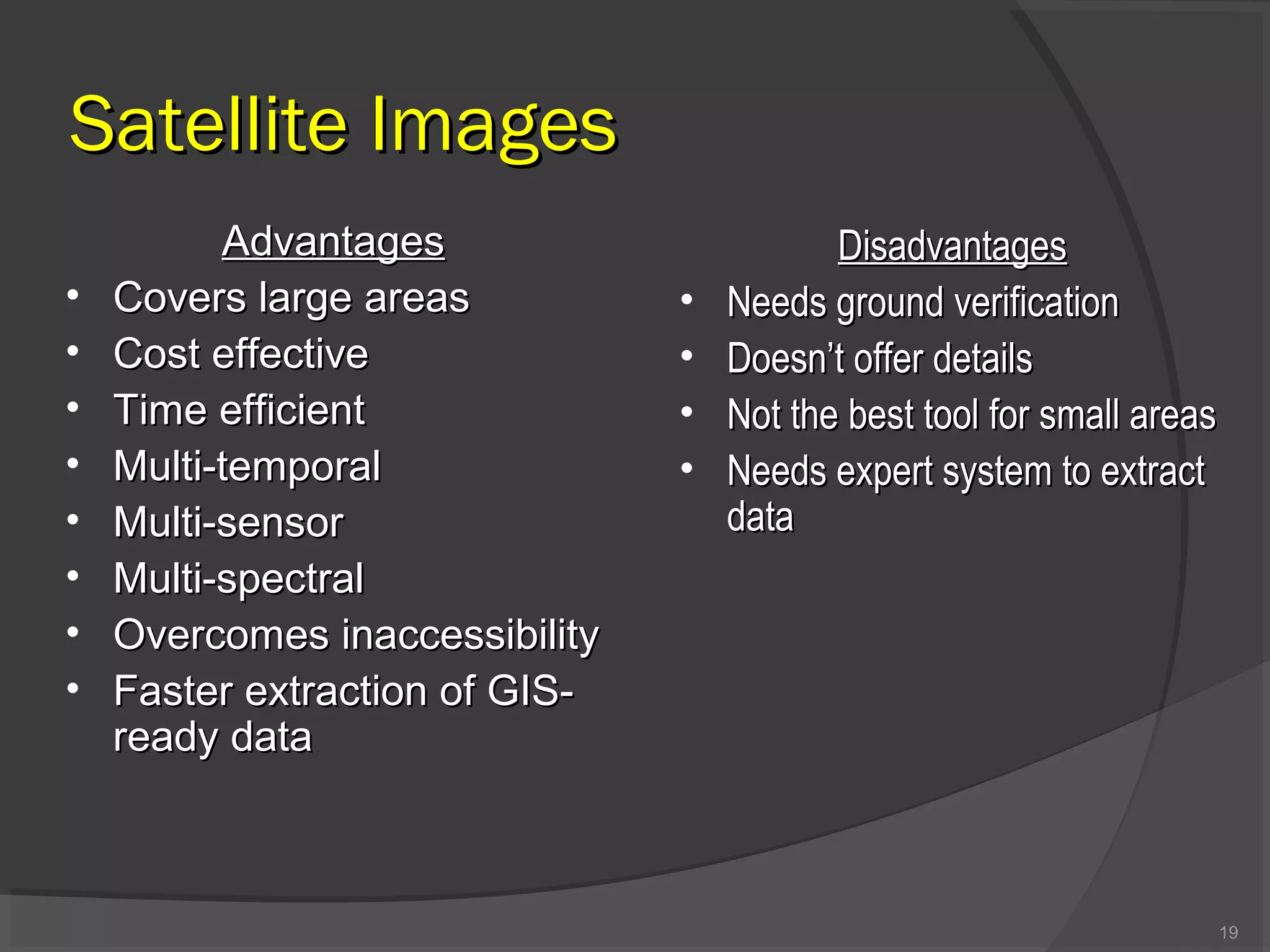 Satellite Images
•
•
•
•
•
•
•
•

Advantages
Covers large areas
Cost effective
Time efficient
Multi-temporal
Multi-sensor
Multi-spectral
Overcomes inaccessibility
Faster extraction of GISready data

•
•
•
•

Disadvantages
Needs ground verification
Doesn’t offer details
Not the best tool for small areas
Needs expert system to extract
data

19

 