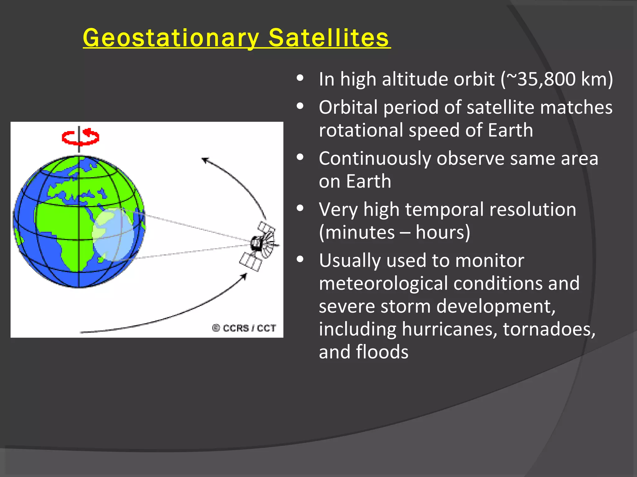 Geostationary Satellites
• In high altitude orbit (~35,800 km)
• Orbital period of satellite matches
rotational speed of Earth
• Continuously observe same area
on Earth
• Very high temporal resolution
(minutes – hours)
• Usually used to monitor
meteorological conditions and
severe storm development,
including hurricanes, tornadoes,
and floods

 