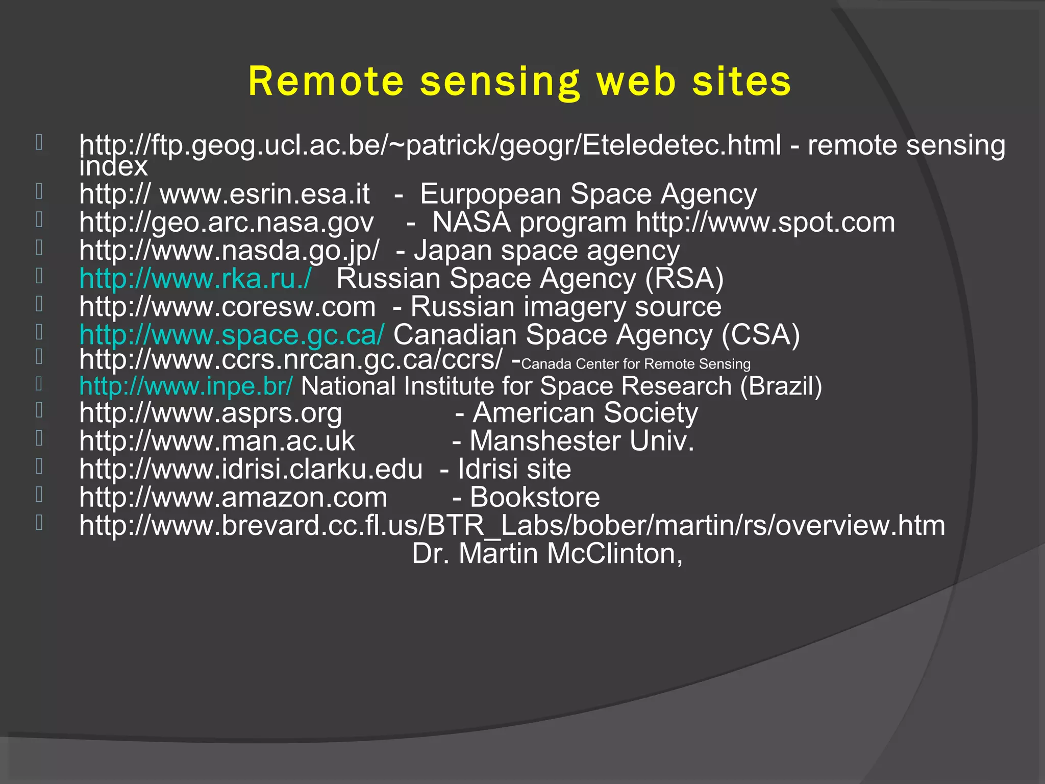 Remote sensing web sites
















http://ftp.geog.ucl.ac.be/~patrick/geogr/Eteledetec.html - remote sensing
index
http:// www.esrin.esa.it - Eurpopean Space Agency
http://geo.arc.nasa.gov - NASA program http://www.spot.com
http://www.nasda.go.jp/ - Japan space agency
http://www.rka.ru./ Russian Space Agency (RSA)
http://www.coresw.com - Russian imagery source
http://www.space.gc.ca/ Canadian Space Agency (CSA)
http://www.ccrs.nrcan.gc.ca/ccrs/ -Canada Center for Remote Sensing
http://www.inpe.br/ National Institute for Space Research (Brazil)

http://www.asprs.org
- American Society
http://www.man.ac.uk
- Manshester Univ.
http://www.idrisi.clarku.edu - Idrisi site
http://www.amazon.com
- Bookstore
http://www.brevard.cc.fl.us/BTR_Labs/bober/martin/rs/overview.htm
Dr. Martin McClinton,

 