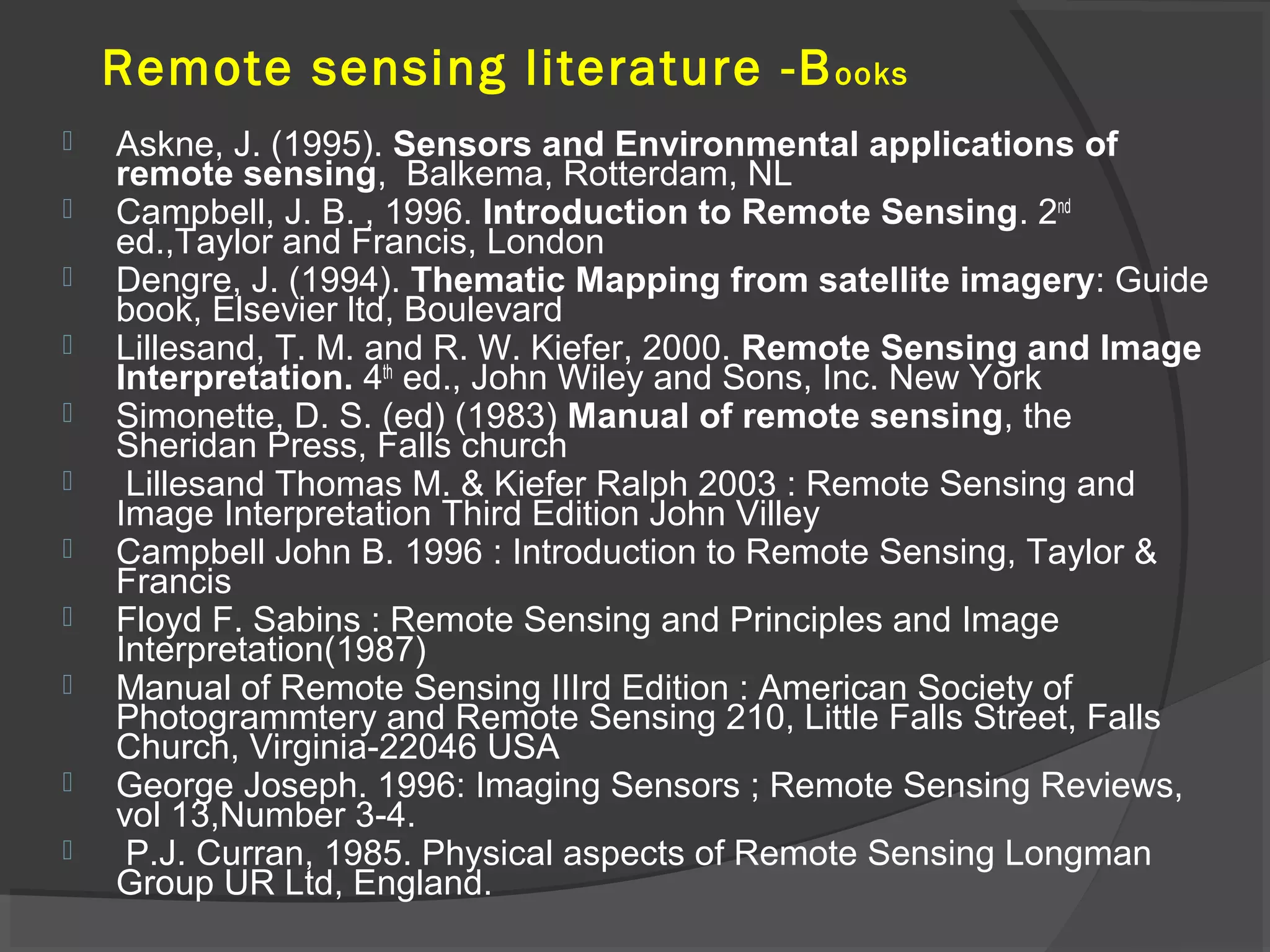 Remote sensing literature -B ooks












Askne, J. (1995). Sensors and Environmental applications of
remote sensing, Balkema, Rotterdam, NL
Campbell, J. B. , 1996. Introduction to Remote Sensing. 2nd
ed.,Taylor and Francis, London
Dengre, J. (1994). Thematic Mapping from satellite imagery: Guide
book, Elsevier ltd, Boulevard
Lillesand, T. M. and R. W. Kiefer, 2000. Remote Sensing and Image
Interpretation. 4th ed., John Wiley and Sons, Inc. New York
Simonette, D. S. (ed) (1983) Manual of remote sensing, the
Sheridan Press, Falls church
Lillesand Thomas M. & Kiefer Ralph 2003 : Remote Sensing and
Image Interpretation Third Edition John Villey
Campbell John B. 1996 : Introduction to Remote Sensing, Taylor &
Francis
Floyd F. Sabins : Remote Sensing and Principles and Image
Interpretation(1987)
Manual of Remote Sensing IIIrd Edition : American Society of
Photogrammtery and Remote Sensing 210, Little Falls Street, Falls
Church, Virginia-22046 USA
George Joseph. 1996: Imaging Sensors ; Remote Sensing Reviews,
vol 13,Number 3-4.
P.J. Curran, 1985. Physical aspects of Remote Sensing Longman
Group UR Ltd, England.

 