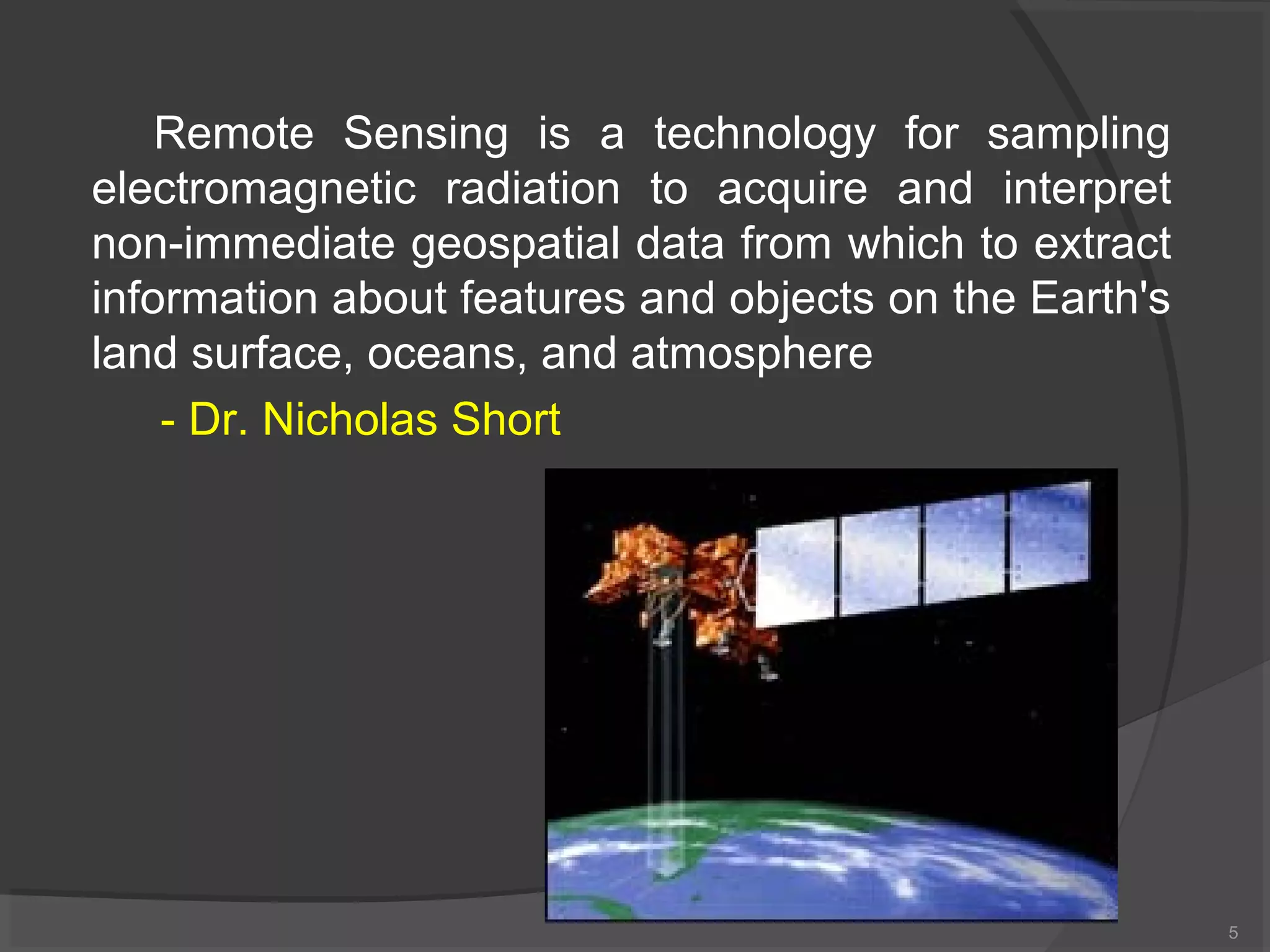 Remote Sensing is a technology for sampling
electromagnetic radiation to acquire and interpret
non-immediate geospatial data from which to extract
information about features and objects on the Earth's
land surface, oceans, and atmosphere
- Dr. Nicholas Short

5

 