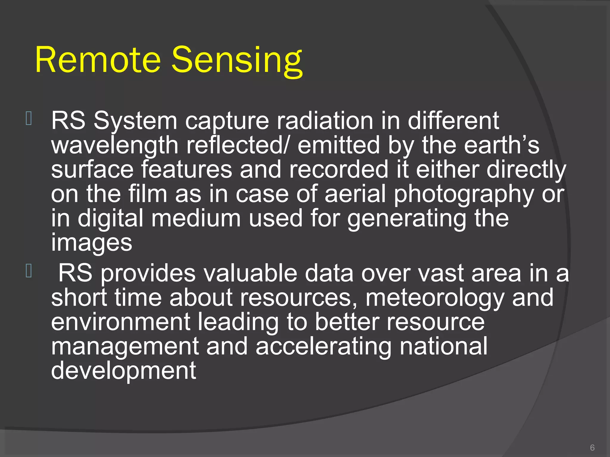 Remote Sensing




RS System capture radiation in different
wavelength reflected/ emitted by the earth’s
surface features and recorded it either directly
on the film as in case of aerial photography or
in digital medium used for generating the
images
RS provides valuable data over vast area in a
short time about resources, meteorology and
environment leading to better resource
management and accelerating national
development
6

 