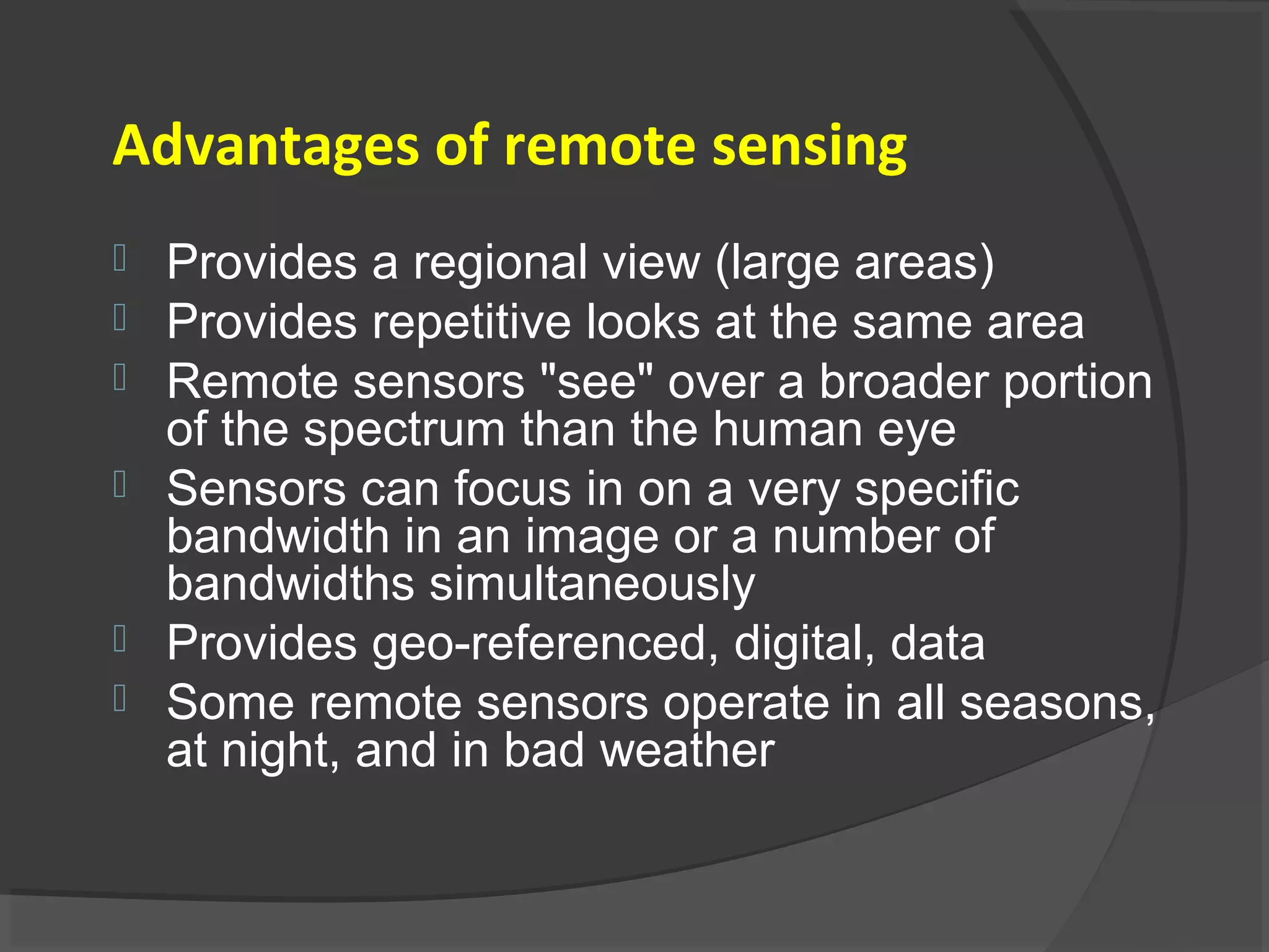 Advantages of remote sensing








Provides a regional view (large areas)
Provides repetitive looks at the same area
Remote sensors "see" over a broader portion
of the spectrum than the human eye
Sensors can focus in on a very specific
bandwidth in an image or a number of
bandwidths simultaneously
Provides geo-referenced, digital, data
Some remote sensors operate in all seasons,
at night, and in bad weather

 