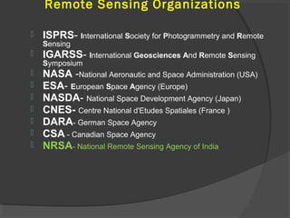 Remote Sensing Organizations


ISPRS- International Society for Photogrammetry and Remote
Sensing










IGARSS- International Geosciences And Remote Sensing

Symposium
NASA -National Aeronautic and Space Administration (USA)

ESA- European Space Agency (Europe)
NASDA- National Space Development Agency (Japan)
CNES- Centre National d'Etudes Spatiales (France )
DARA- German Space Agency
CSA - Canadian Space Agency
NRSA- National Remote Sensing Agency of India

 