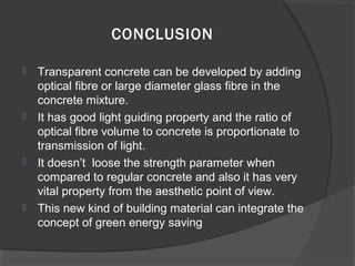 CONCLUSION








Transparent concrete can be developed by adding
optical fibre or large diameter glass fibre in the
concrete mixture.
It has good light guiding property and the ratio of
optical fibre volume to concrete is proportionate to
transmission of light.
It doesn’t loose the strength parameter when
compared to regular concrete and also it has very
vital property from the aesthetic point of view.
This new kind of building material can integrate the
concept of green energy saving

 