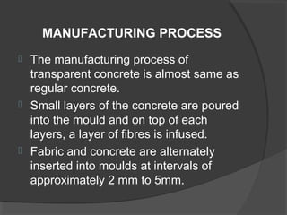 MANUFACTURING PROCESS






The manufacturing process of
transparent concrete is almost same as
regular concrete.
Small layers of the concrete are poured
into the mould and on top of each
layers, a layer of fibres is infused.
Fabric and concrete are alternately
inserted into moulds at intervals of
approximately 2 mm to 5mm.

 