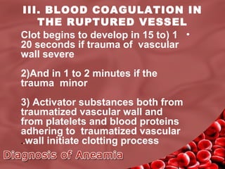 III. BLOOD COAGULATION IN
THE RUPTURED VESSEL
Clot begins to develop in 15 to( 1 •
20 seconds if trauma of vascular
wall severe
2(And in 1 to 2 minutes if the
trauma minor
3( Activator substances both from
traumatized vascular wall and
from platelets and blood proteins
adhering to traumatized vascular
..wall initiate clotting process

 