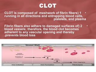 CLOT
CLOT is composed of meshwork of fibrin fibers( 1 •
running in all directions and entrapping blood cells,
.
platelets, and plasma
Fibrin fibers also adhere to damaged surfaces of( 2
blood vessels; therefore, the blood clot becomes
adherent to any vascular opening and thereby
.prevents blood loss

•

 