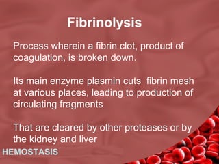 Fibrinolysis
Process wherein a fibrin clot, product of
coagulation, is broken down.
Its main enzyme plasmin cuts fibrin mesh
at various places, leading to production of
circulating fragments
That are cleared by other proteases or by
the kidney and liver
HEMOSTASIS

 