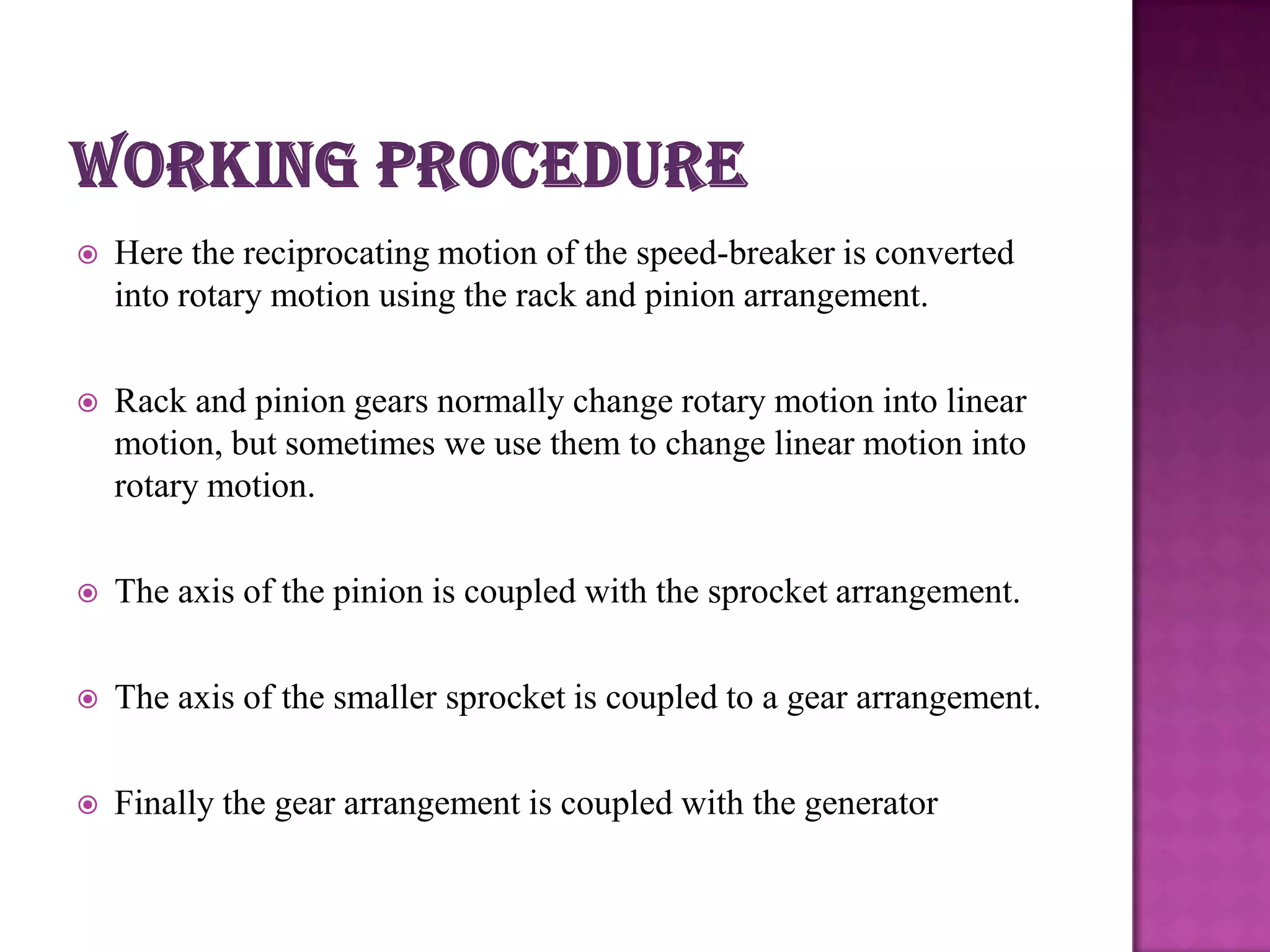 

Here the reciprocating motion of the speed-breaker is converted
into rotary motion using the rack and pinion arrangement.



Rack and pinion gears normally change rotary motion into linear
motion, but sometimes we use them to change linear motion into
rotary motion.



The axis of the pinion is coupled with the sprocket arrangement.



The axis of the smaller sprocket is coupled to a gear arrangement.



Finally the gear arrangement is coupled with the generator

 