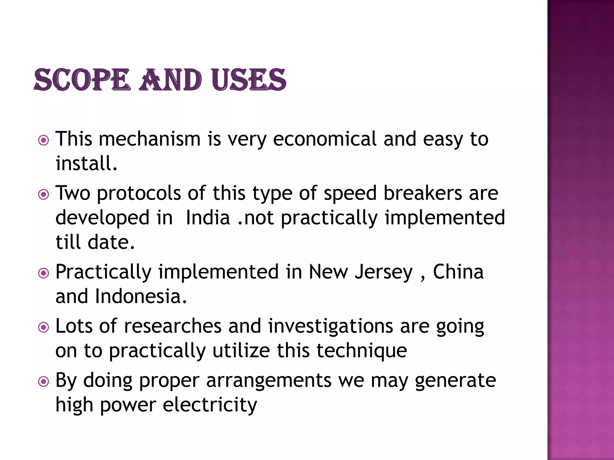 This mechanism is very economical and easy to
install.
 Two protocols of this type of speed breakers are
developed in India .not practically implemented
till date.
 Practically implemented in New Jersey , China
and Indonesia.
 Lots of researches and investigations are going
on to practically utilize this technique
 By doing proper arrangements we may generate
high power electricity


 