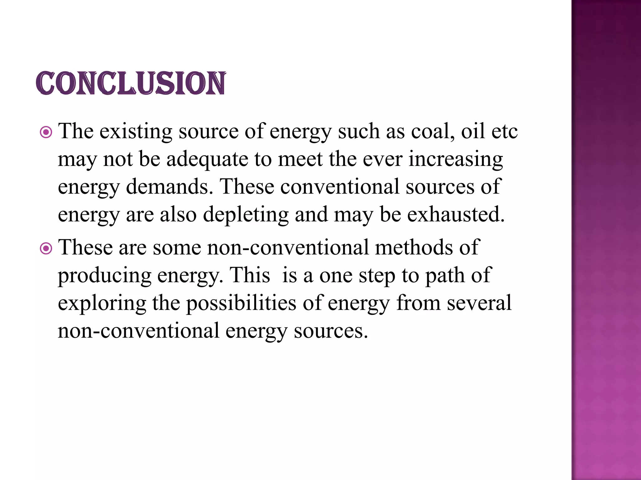  The

existing source of energy such as coal, oil etc
may not be adequate to meet the ever increasing
energy demands. These conventional sources of
energy are also depleting and may be exhausted.
 These are some non-conventional methods of
producing energy. This is a one step to path of
exploring the possibilities of energy from several
non-conventional energy sources.

 