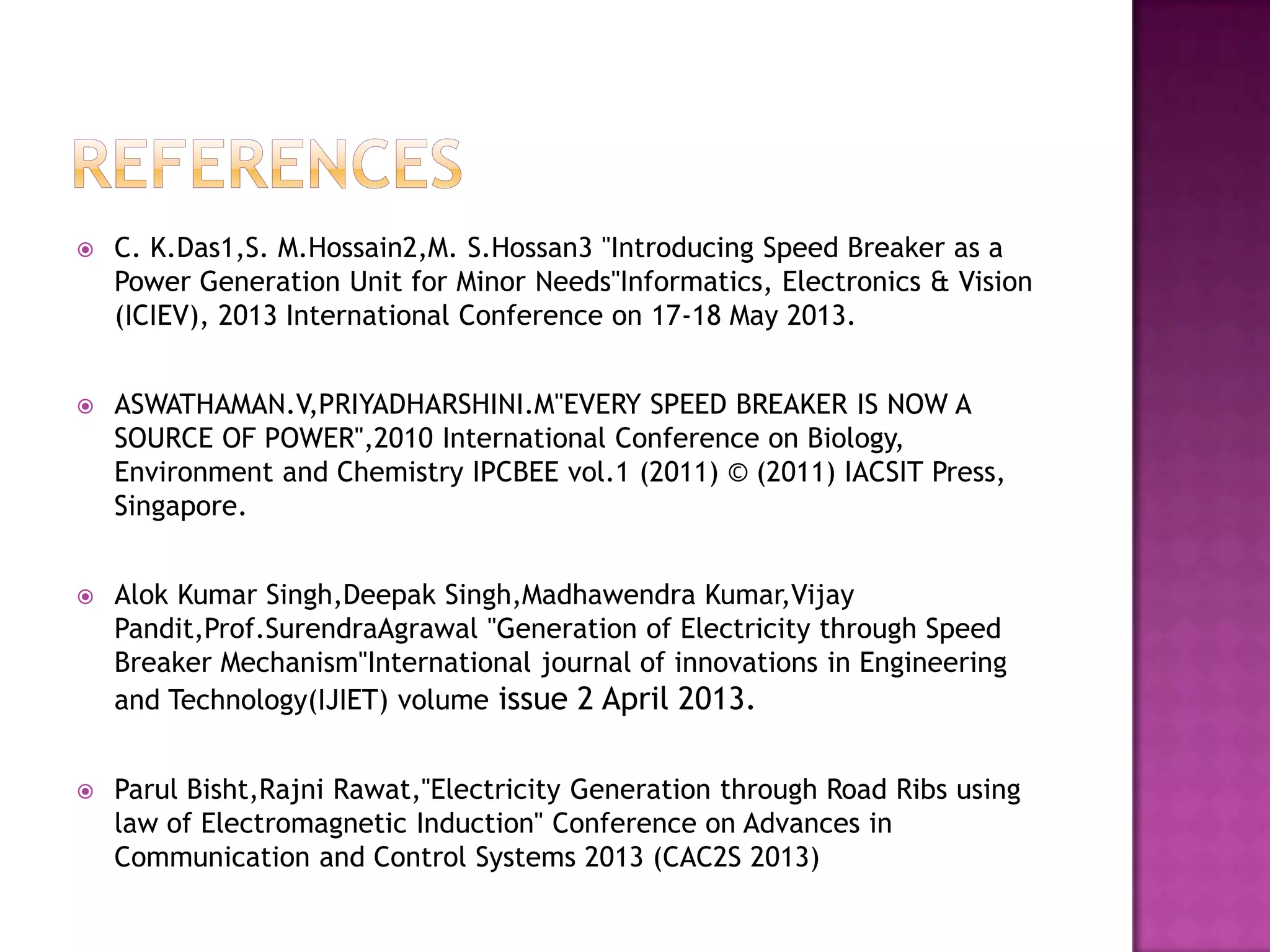 

C. K.Das1,S. M.Hossain2,M. S.Hossan3 "Introducing Speed Breaker as a
Power Generation Unit for Minor Needs"Informatics, Electronics & Vision
(ICIEV), 2013 International Conference on 17-18 May 2013.



ASWATHAMAN.V,PRIYADHARSHINI.M"EVERY SPEED BREAKER IS NOW A
SOURCE OF POWER",2010 International Conference on Biology,
Environment and Chemistry IPCBEE vol.1 (2011) © (2011) IACSIT Press,
Singapore.



Alok Kumar Singh,Deepak Singh,Madhawendra Kumar,Vijay
Pandit,Prof.SurendraAgrawal "Generation of Electricity through Speed
Breaker Mechanism"International journal of innovations in Engineering
and Technology(IJIET) volume issue 2 April 2013.



Parul Bisht,Rajni Rawat,"Electricity Generation through Road Ribs using
law of Electromagnetic Induction" Conference on Advances in
Communication and Control Systems 2013 (CAC2S 2013)

 