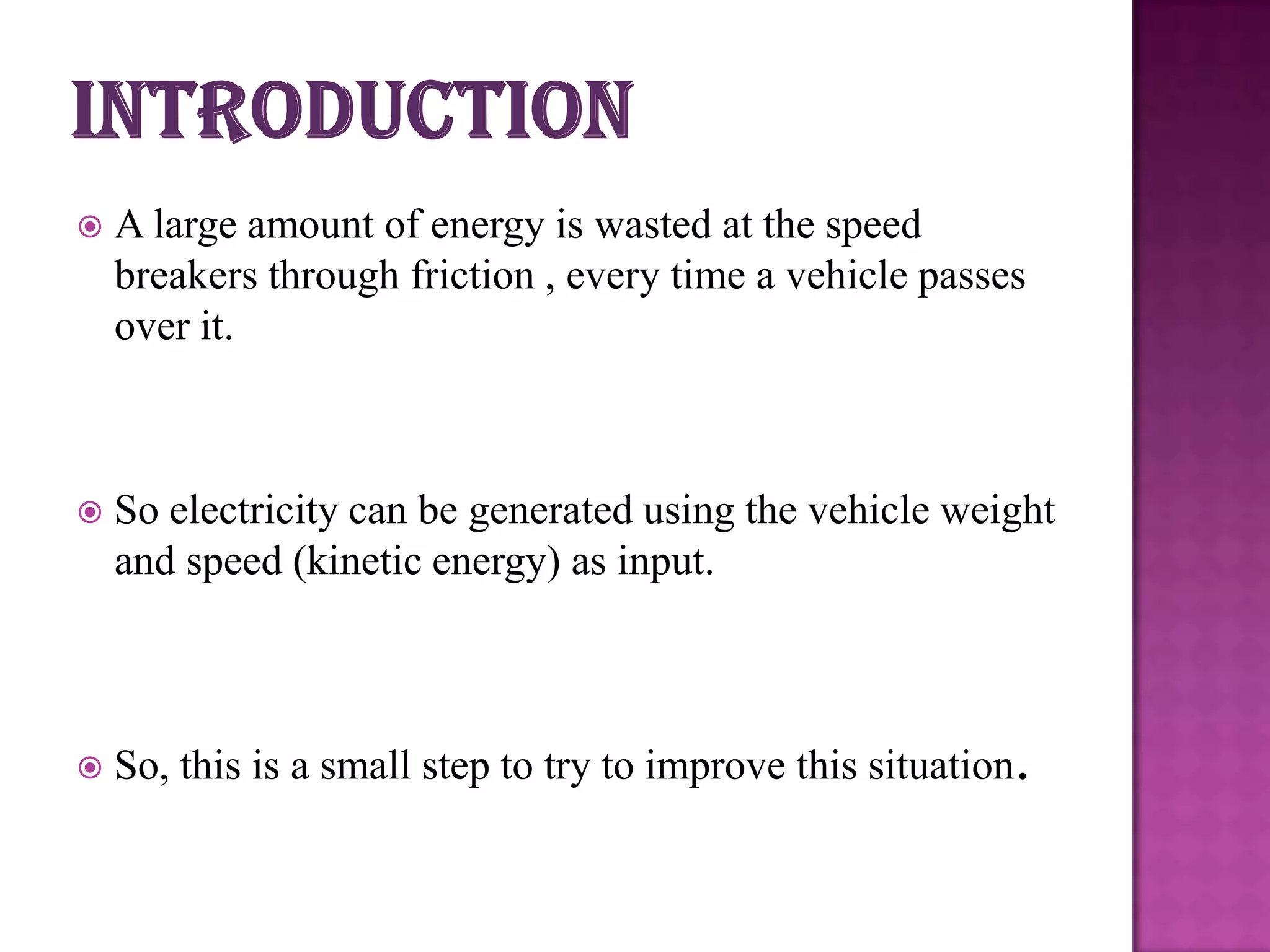

A large amount of energy is wasted at the speed
breakers through friction , every time a vehicle passes
over it.



So electricity can be generated using the vehicle weight
and speed (kinetic energy) as input.



So, this is a small step to try to improve this situation.

 