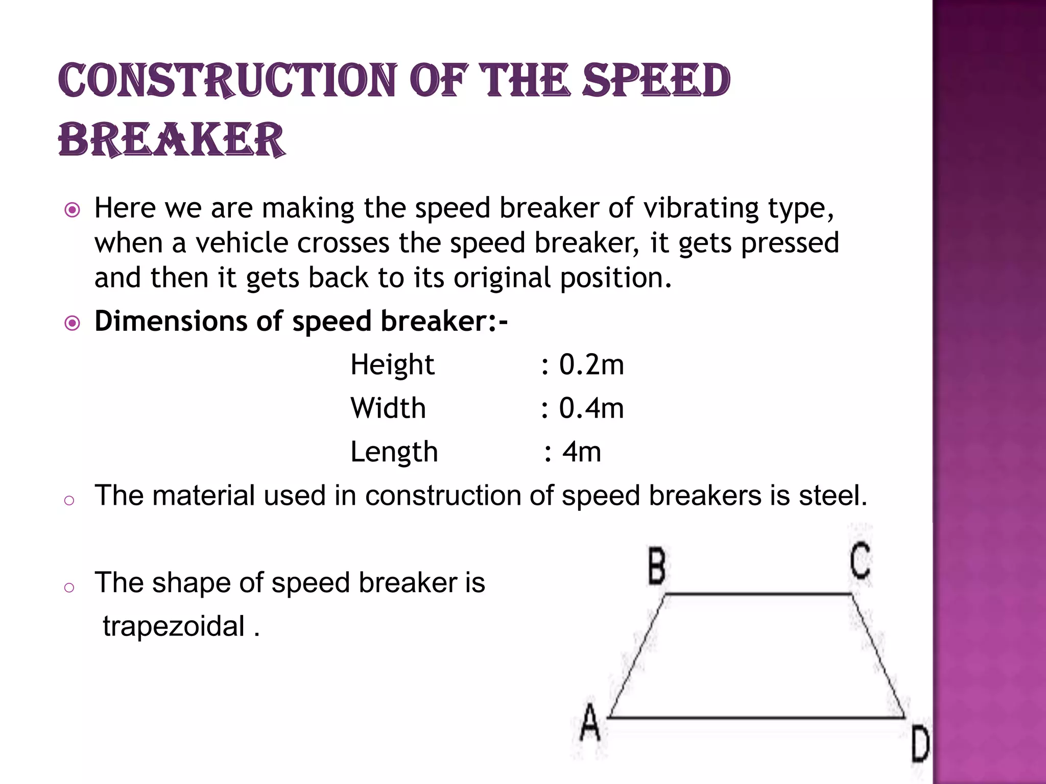



o

o

Here we are making the speed breaker of vibrating type,
when a vehicle crosses the speed breaker, it gets pressed
and then it gets back to its original position.
Dimensions of speed breaker:Height
: 0.2m
Width
: 0.4m
Length
: 4m
The material used in construction of speed breakers is steel.

The shape of speed breaker is
trapezoidal .

 