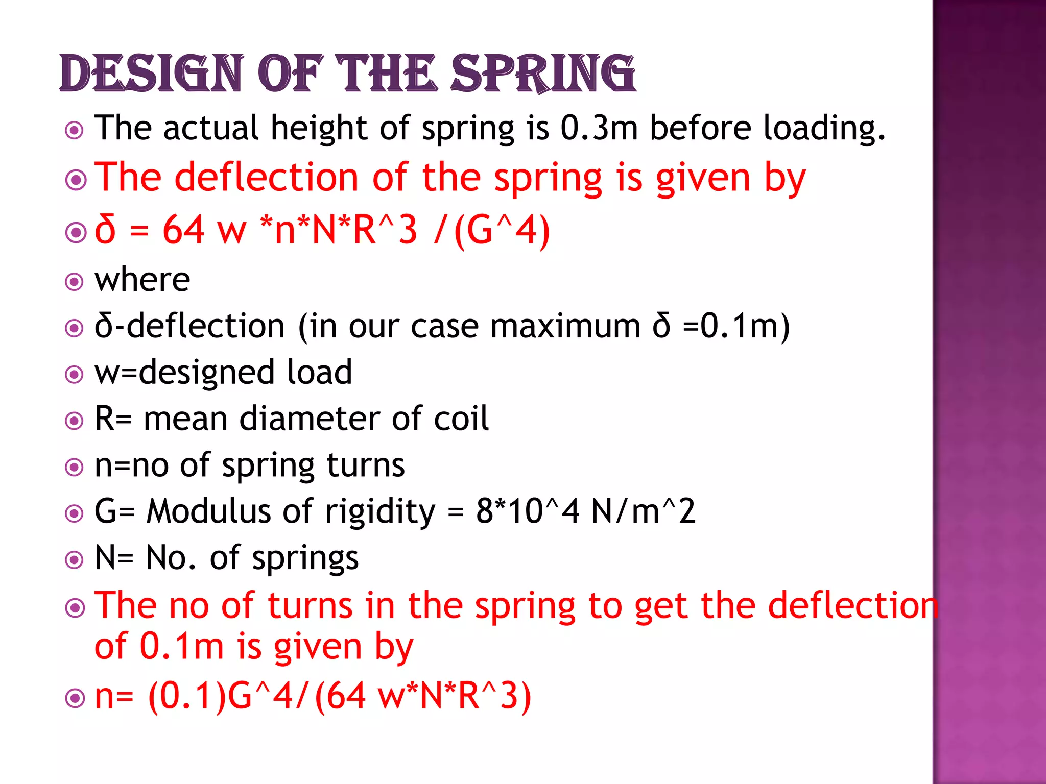 

The actual height of spring is 0.3m before loading.

 The

deflection of the spring is given by
 δ = 64 w *n*N*R^3 /(G^4)
where
 δ-deflection (in our case maximum δ =0.1m)
 w=designed load
 R= mean diameter of coil
 n=no of spring turns
 G= Modulus of rigidity = 8*10^4 N/m^2
 N= No. of springs


 The

no of turns in the spring to get the deflection
of 0.1m is given by
 n= (0.1)G^4/(64 w*N*R^3)

 