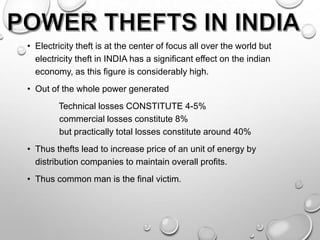 • Electricity theft is at the center of focus all over the world but
electricity theft in INDIA has a significant effect on the indian
economy, as this figure is considerably high.
• Out of the whole power generated
Technical losses CONSTITUTE 4-5%
commercial losses constitute 8%
but practically total losses constitute around 40%
• Thus thefts lead to increase price of an unit of energy by
distribution companies to maintain overall profits.

• Thus common man is the final victim.

 