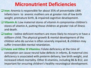 Micronutrient Deficiencies
 Iron: Anemia is responsible for about 35% of preventable LBW.
Infants born to anemic mothers ...
