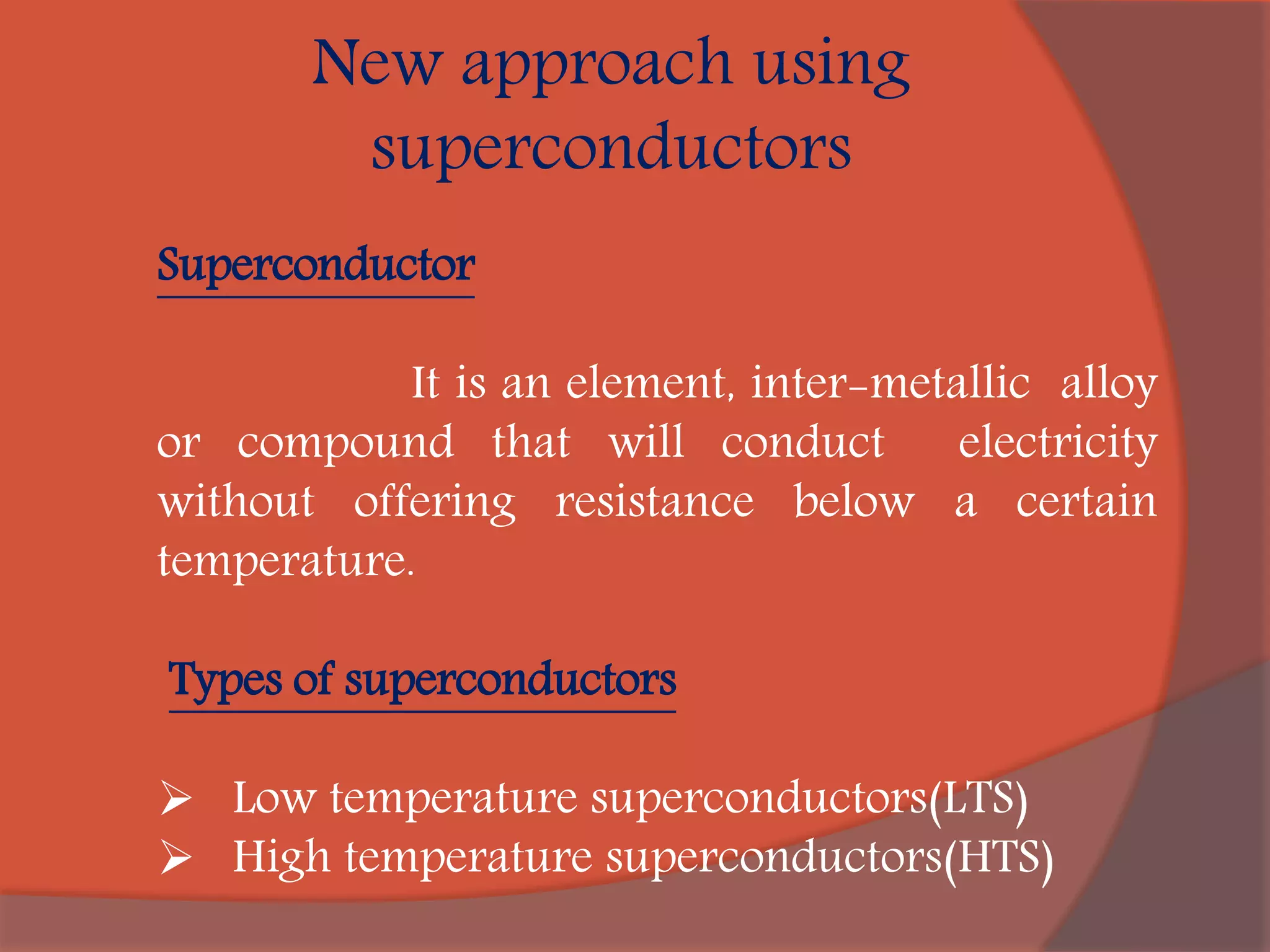 New approach using
superconductors
Superconductor
It is an element, inter-metallic alloy
or compound that will conduct electricity
without offering resistance below a certain
temperature.
Types of superconductors
 Low temperature superconductors(LTS)
 High temperature superconductors(HTS)
 