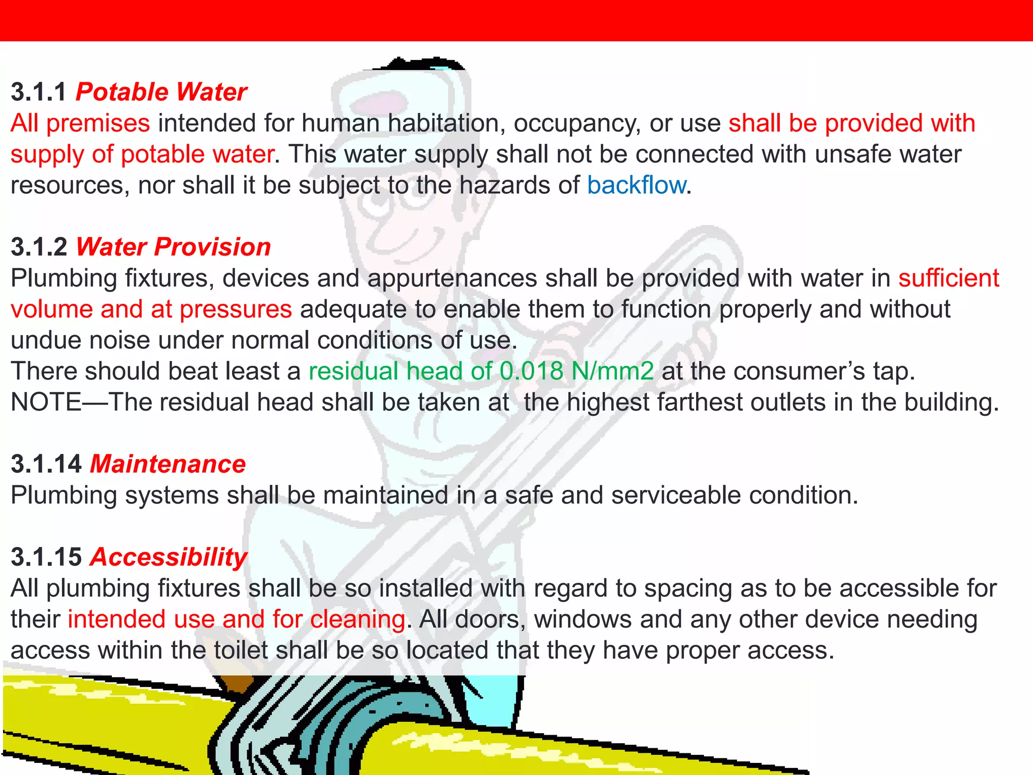 3.1.1 Potable Water
All premises intended for human habitation, occupancy, or use shall be provided with
supply of potable water. This water supply shall not be connected with unsafe water
resources, nor shall it be subject to the hazards of backflow.
3.1.2 Water Provision
Plumbing fixtures, devices and appurtenances shall be provided with water in sufficient
volume and at pressures adequate to enable them to function properly and without
undue noise under normal conditions of use.
There should beat least a residual head of 0.018 N/mm2 at the consumer‘s tap.
NOTE—The residual head shall be taken at the highest farthest outlets in the building.
3.1.14 Maintenance
Plumbing systems shall be maintained in a safe and serviceable condition.

3.1.15 Accessibility
All plumbing fixtures shall be so installed with regard to spacing as to be accessible for
their intended use and for cleaning. All doors, windows and any other device needing
access within the toilet shall be so located that they have proper access.

 
