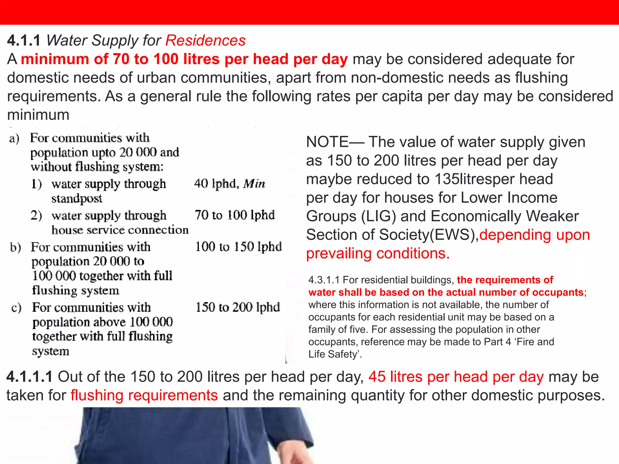 4.1.1 Water Supply for Residences
A minimum of 70 to 100 litres per head per day may be considered adequate for
domestic needs of urban communities, apart from non-domestic needs as flushing
requirements. As a general rule the following rates per capita per day may be considered
minimum
for domestic and non-domestic needs:
NOTE— The value of water supply given
as 150 to 200 litres per head per day
maybe reduced to 135litresper head
per day for houses for Lower Income
Groups (LIG) and Economically Weaker
Section of Society(EWS),depending upon
prevailing conditions.
4.3.1.1 For residential buildings, the requirements of
water shall be based on the actual number of occupants;
where this information is not available, the number of
occupants for each residential unit may be based on a
family of five. For assessing the population in other
occupants, reference may be made to Part 4 ‗Fire and
Life Safety‘.

4.1.1.1 Out of the 150 to 200 litres per head per day, 45 litres per head per day may be
taken for flushing requirements and the remaining quantity for other domestic purposes.

 