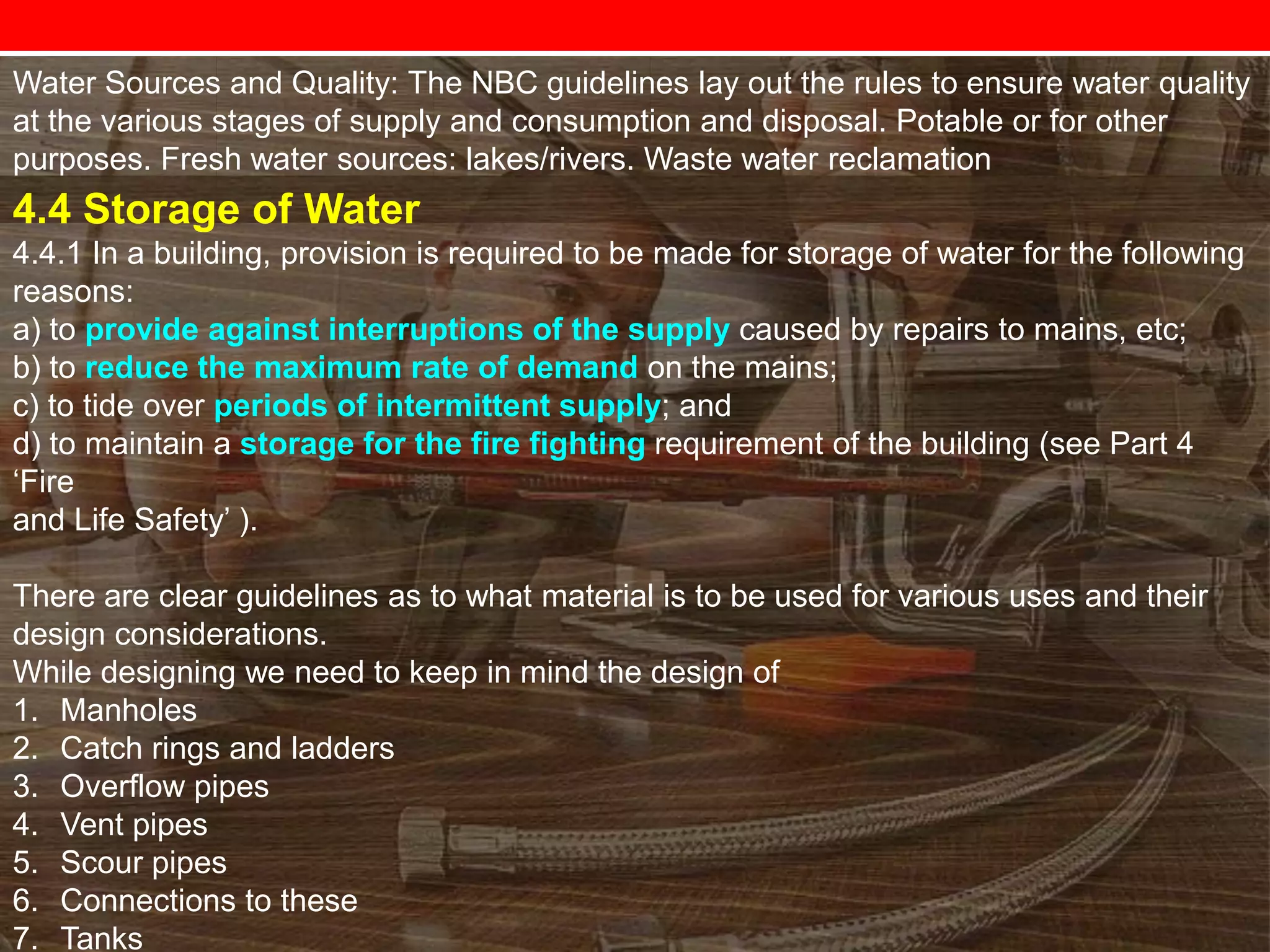 Water Sources and Quality: The NBC guidelines lay out the rules to ensure water quality
at the various stages of supply and consumption and disposal. Potable or for other
purposes. Fresh water sources: lakes/rivers. Waste water reclamation

4.4 Storage of Water
4.4.1 In a building, provision is required to be made for storage of water for the following
reasons:
a) to provide against interruptions of the supply caused by repairs to mains, etc;
b) to reduce the maximum rate of demand on the mains;
c) to tide over periods of intermittent supply; and
d) to maintain a storage for the fire fighting requirement of the building (see Part 4
‗Fire
and Life Safety‘ ).

There are clear guidelines as to what material is to be used for various uses and their
design considerations.
While designing we need to keep in mind the design of
1. Manholes
2. Catch rings and ladders
3. Overflow pipes
4. Vent pipes
5. Scour pipes
6. Connections to these
7. Tanks

 
