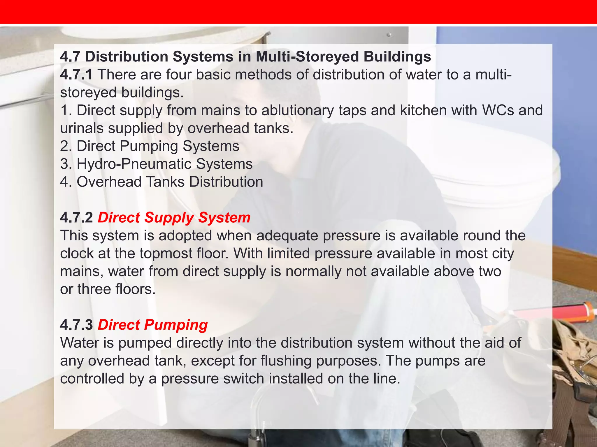 4.7 Distribution Systems in Multi-Storeyed Buildings
4.7.1 There are four basic methods of distribution of water to a multistoreyed buildings.
1. Direct supply from mains to ablutionary taps and kitchen with WCs and
urinals supplied by overhead tanks.
2. Direct Pumping Systems
3. Hydro-Pneumatic Systems
4. Overhead Tanks Distribution
4.7.2 Direct Supply System
This system is adopted when adequate pressure is available round the
clock at the topmost floor. With limited pressure available in most city
mains, water from direct supply is normally not available above two
or three floors.
4.7.3 Direct Pumping
Water is pumped directly into the distribution system without the aid of
any overhead tank, except for flushing purposes. The pumps are
controlled by a pressure switch installed on the line.

 