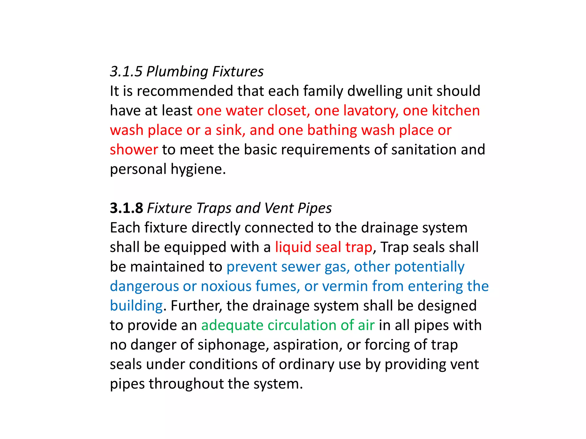 3.1.5 Plumbing Fixtures
It is recommended that each family dwelling unit should
have at least one water closet, one lavatory, one kitchen
wash place or a sink, and one bathing wash place or
shower to meet the basic requirements of sanitation and
personal hygiene.

3.1.8 Fixture Traps and Vent Pipes
Each fixture directly connected to the drainage system
shall be equipped with a liquid seal trap, Trap seals shall
be maintained to prevent sewer gas, other potentially
dangerous or noxious fumes, or vermin from entering the
building. Further, the drainage system shall be designed
to provide an adequate circulation of air in all pipes with
no danger of siphonage, aspiration, or forcing of trap
seals under conditions of ordinary use by providing vent
pipes throughout the system.

 
