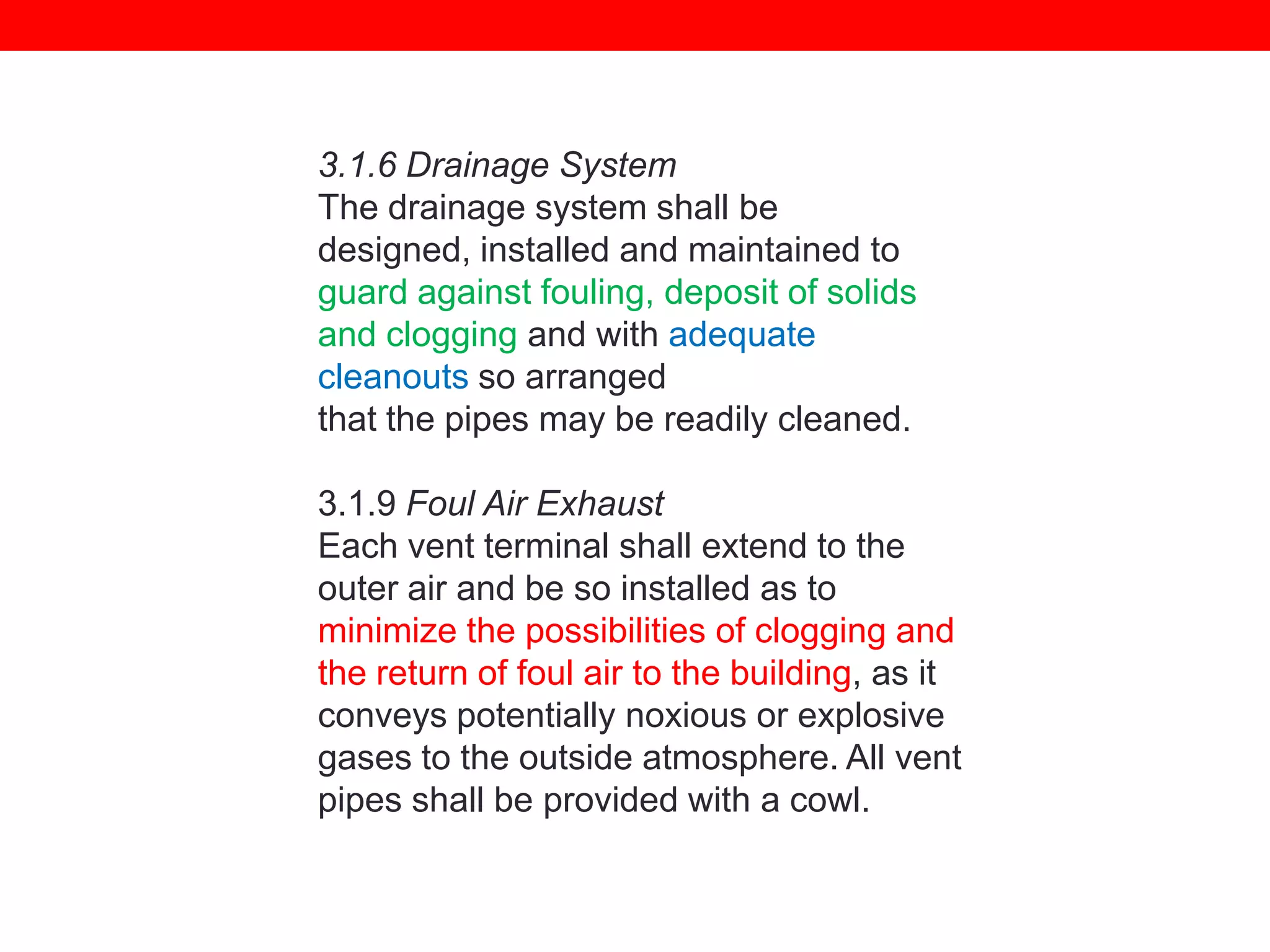 3.1.6 Drainage System
The drainage system shall be
designed, installed and maintained to
guard against fouling, deposit of solids
and clogging and with adequate
cleanouts so arranged
that the pipes may be readily cleaned.
3.1.9 Foul Air Exhaust
Each vent terminal shall extend to the
outer air and be so installed as to
minimize the possibilities of clogging and
the return of foul air to the building, as it
conveys potentially noxious or explosive
gases to the outside atmosphere. All vent
pipes shall be provided with a cowl.

 