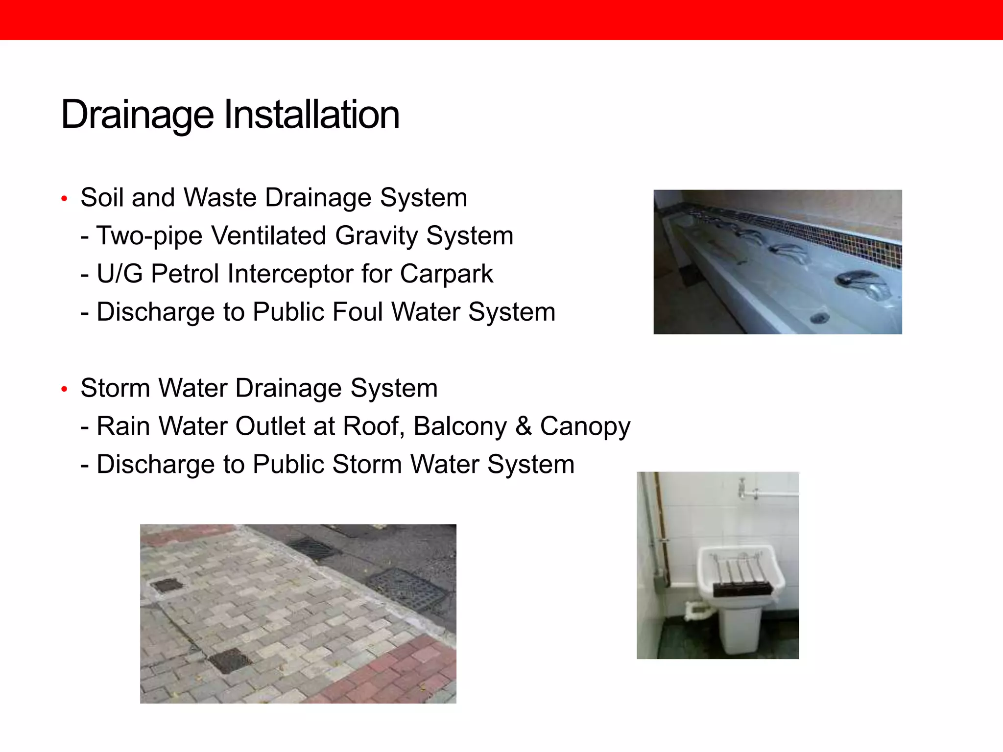 Drainage Installation
• Soil and Waste Drainage System

- Two-pipe Ventilated Gravity System
- U/G Petrol Interceptor for Carpark
- Discharge to Public Foul Water System
• Storm Water Drainage System

- Rain Water Outlet at Roof, Balcony & Canopy
- Discharge to Public Storm Water System

 