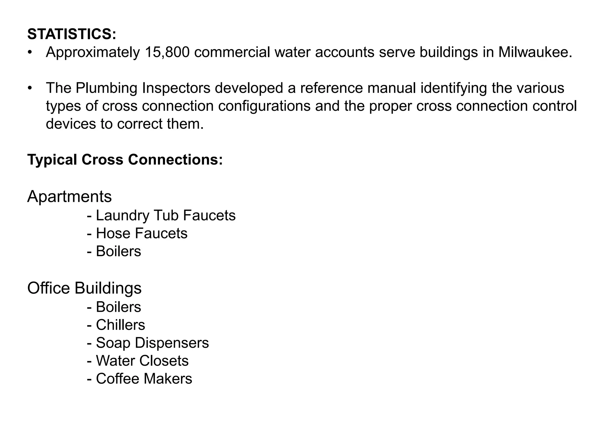 STATISTICS:
• Approximately 15,800 commercial water accounts serve buildings in Milwaukee.
• The Plumbing Inspectors developed a reference manual identifying the various
types of cross connection configurations and the proper cross connection control
devices to correct them.
Typical Cross Connections:

Apartments
- Laundry Tub Faucets
- Hose Faucets
- Boilers

Office Buildings
- Boilers
- Chillers
- Soap Dispensers
- Water Closets
- Coffee Makers

 