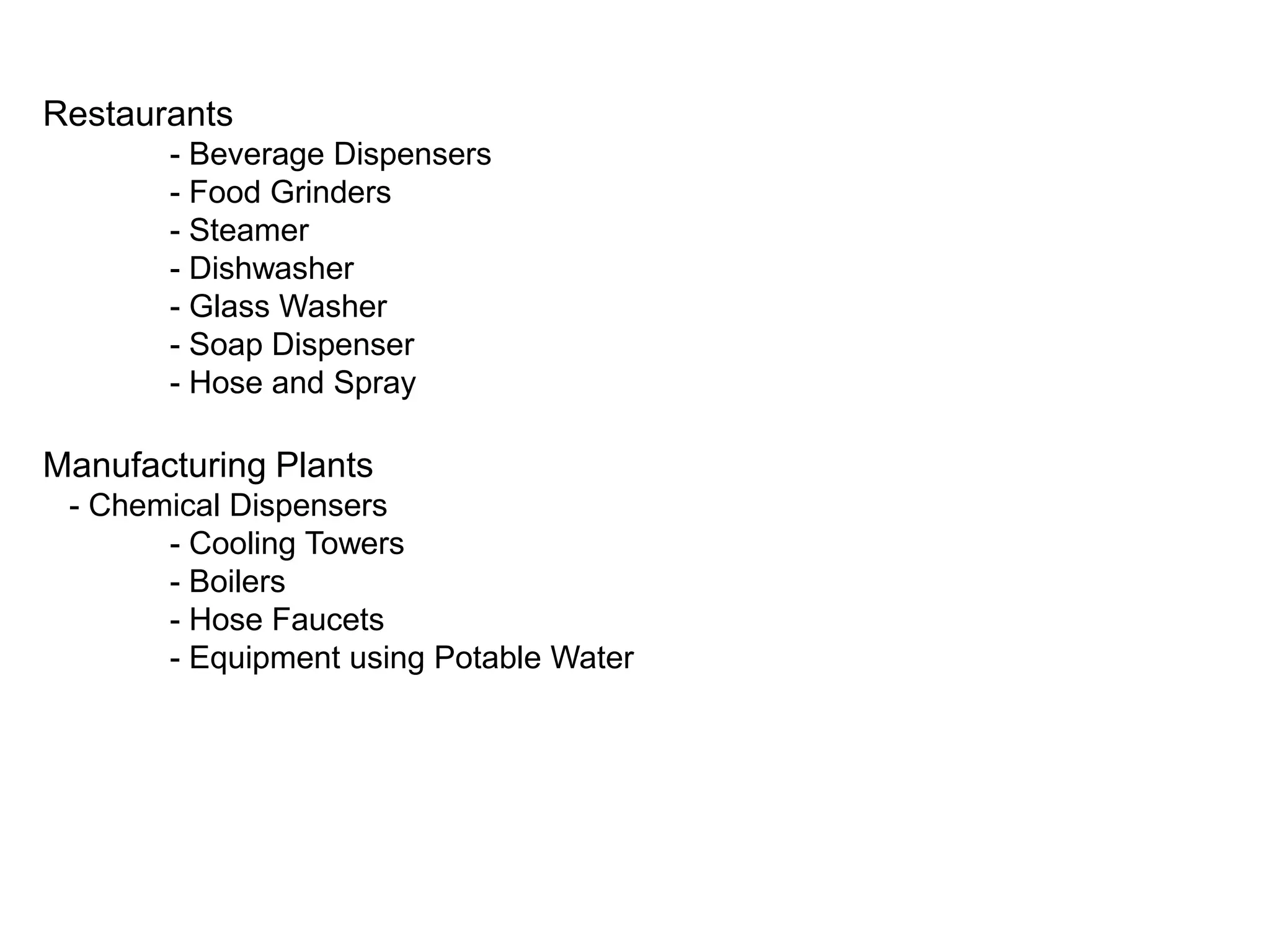 Restaurants
- Beverage Dispensers
- Food Grinders
- Steamer
- Dishwasher
- Glass Washer
- Soap Dispenser
- Hose and Spray

Manufacturing Plants
- Chemical Dispensers
- Cooling Towers
- Boilers
- Hose Faucets
- Equipment using Potable Water

 